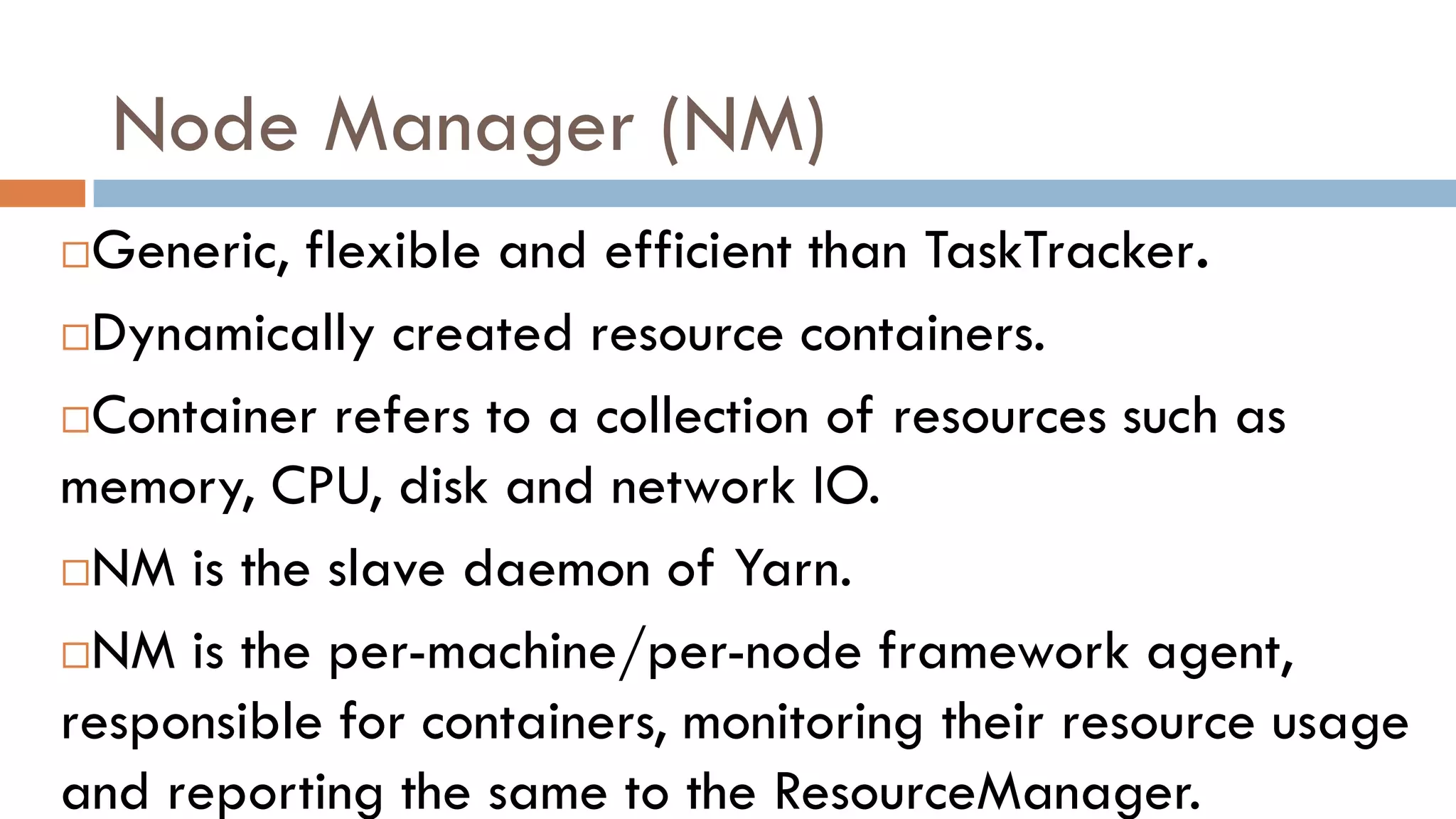 Node Manager (NM)
Generic, flexible and efficient than TaskTracker.
Dynamically created resource containers.
Container refers to a collection of resources such as
memory, CPU, disk and network IO.
NM is the slave daemon of Yarn.
NM is the per-machine/per-node framework agent,
responsible for containers, monitoring their resource usage
and reporting the same to the ResourceManager.
 