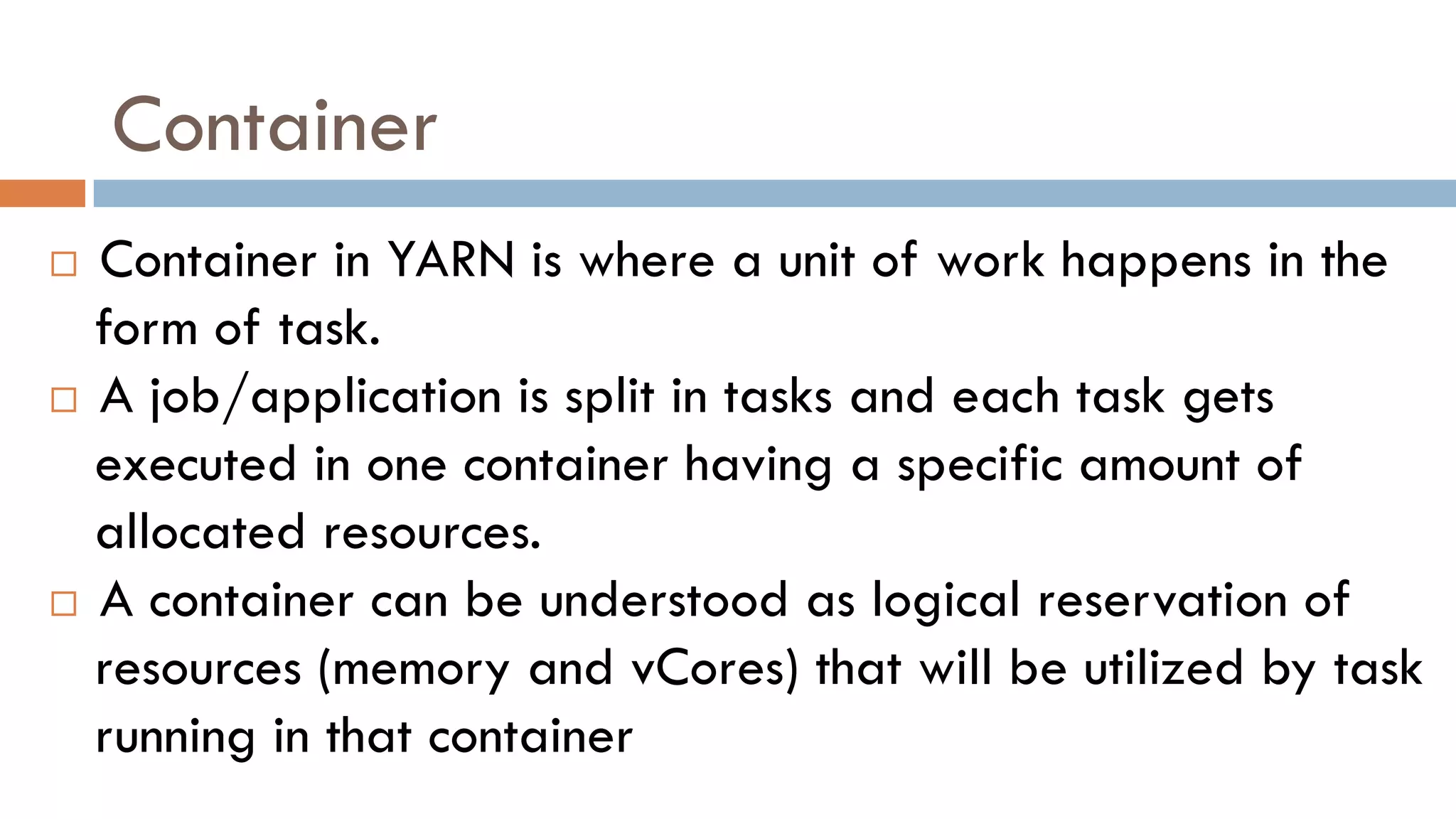 Container
 Container in YARN is where a unit of work happens in the
form of task.
 A job/application is split in tasks and each task gets
executed in one container having a specific amount of
allocated resources.
 A container can be understood as logical reservation of
resources (memory and vCores) that will be utilized by task
running in that container
 