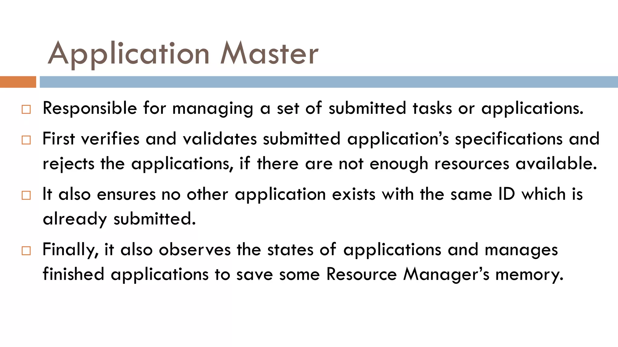 Application Master
 Responsible for managing a set of submitted tasks or applications.
 First verifies and validates submitted application’s specifications and
rejects the applications, if there are not enough resources available.
 It also ensures no other application exists with the same ID which is
already submitted.
 Finally, it also observes the states of applications and manages
finished applications to save some Resource Manager’s memory.
 