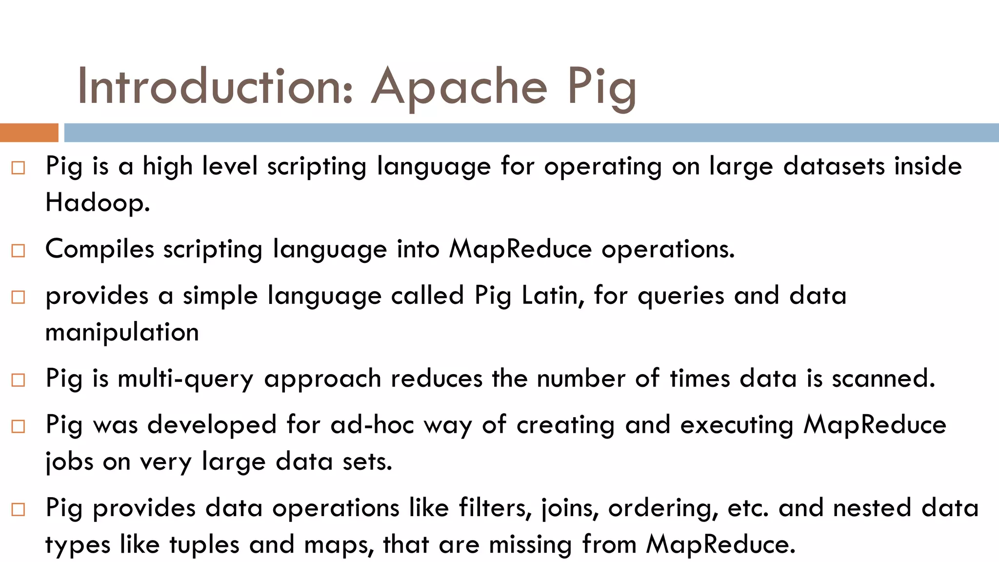 Introduction: Apache Pig
 Pig is a high level scripting language for operating on large datasets inside
Hadoop.
 Compiles scripting language into MapReduce operations.
 provides a simple language called Pig Latin, for queries and data
manipulation
 Pig is multi-query approach reduces the number of times data is scanned.
 Pig was developed for ad-hoc way of creating and executing MapReduce
jobs on very large data sets.
 Pig provides data operations like filters, joins, ordering, etc. and nested data
types like tuples and maps, that are missing from MapReduce.
 