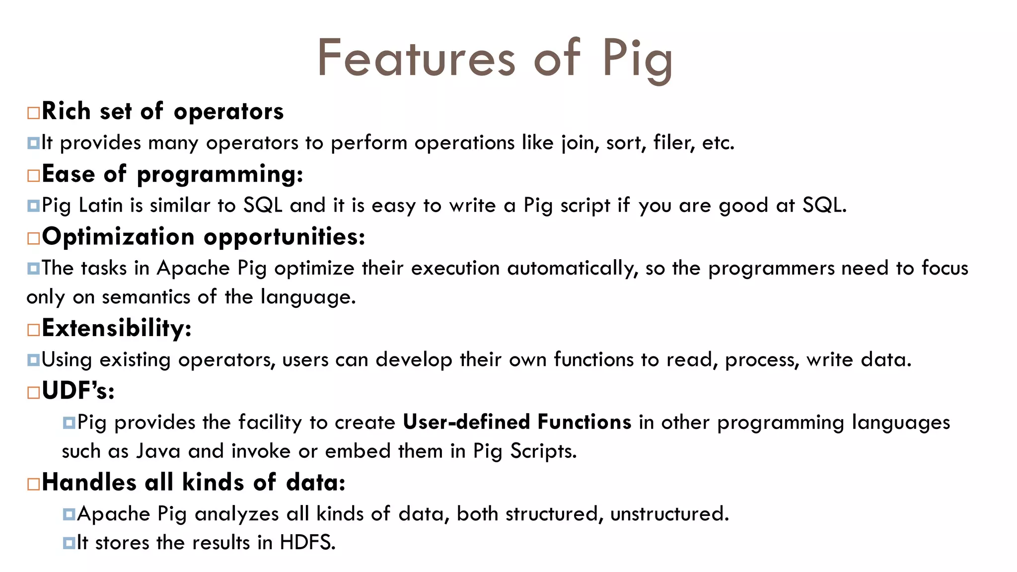 Features of Pig
Rich set of operators
It provides many operators to perform operations like join, sort, filer, etc.
Ease of programming:
Pig Latin is similar to SQL and it is easy to write a Pig script if you are good at SQL.
Optimization opportunities:
The tasks in Apache Pig optimize their execution automatically, so the programmers need to focus
only on semantics of the language.
Extensibility:
Using existing operators, users can develop their own functions to read, process, write data.
UDF’s:
Pig provides the facility to create User-defined Functions in other programming languages
such as Java and invoke or embed them in Pig Scripts.
Handles all kinds of data:
Apache Pig analyzes all kinds of data, both structured, unstructured.
It stores the results in HDFS.
 