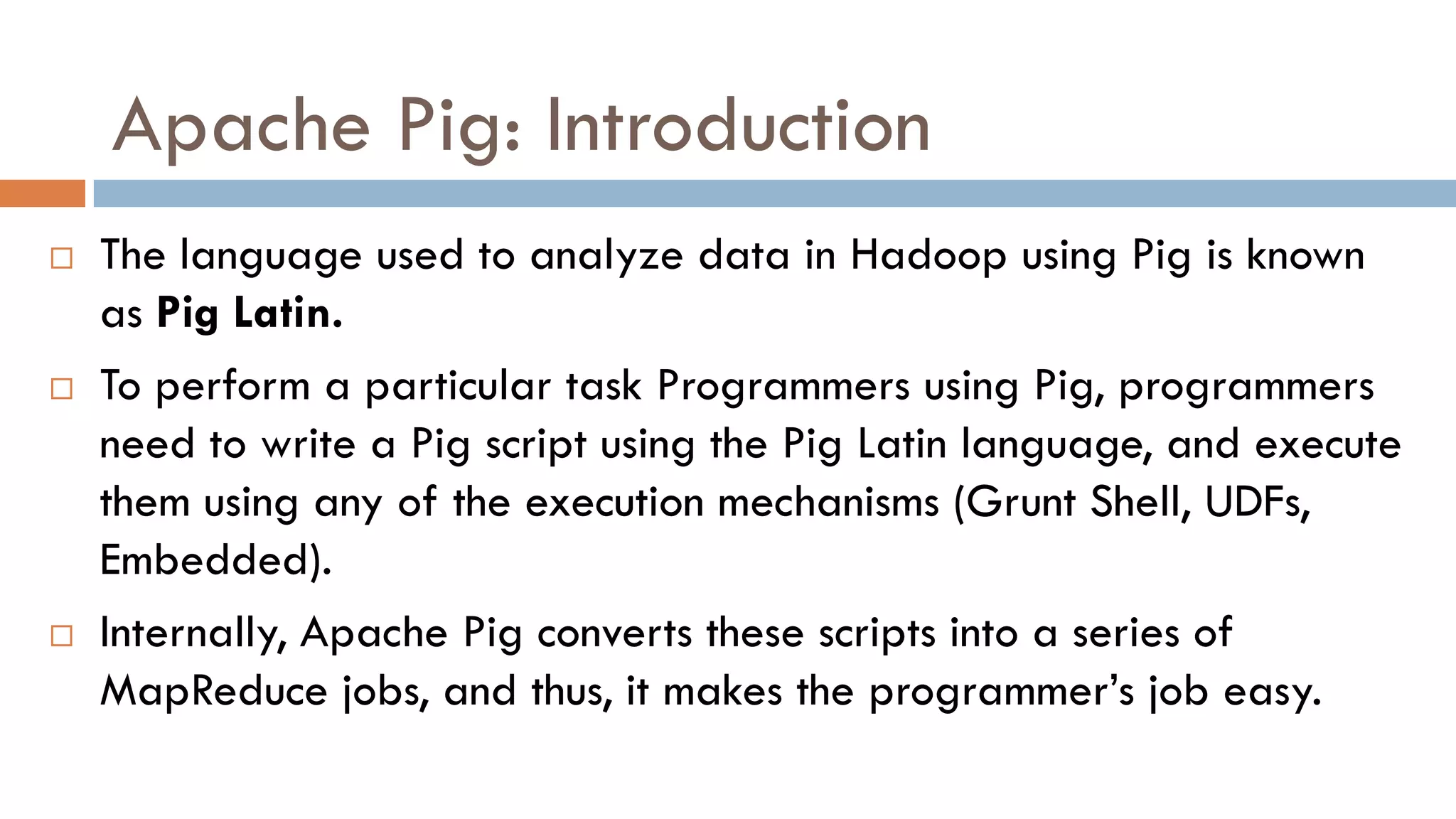 Apache Pig: Introduction
 The language used to analyze data in Hadoop using Pig is known
as Pig Latin.
 To perform a particular task Programmers using Pig, programmers
need to write a Pig script using the Pig Latin language, and execute
them using any of the execution mechanisms (Grunt Shell, UDFs,
Embedded).
 Internally, Apache Pig converts these scripts into a series of
MapReduce jobs, and thus, it makes the programmer’s job easy.
 