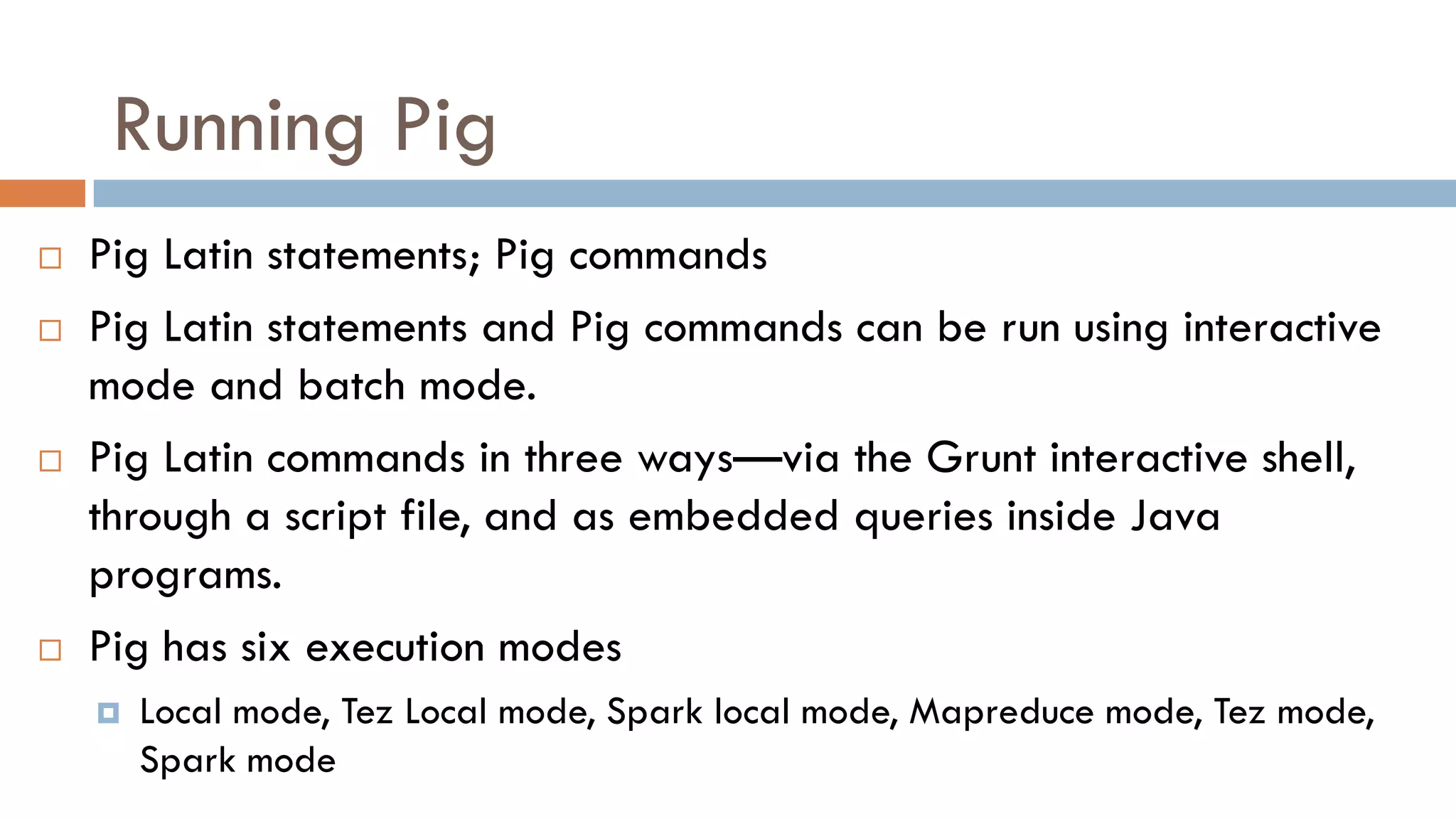 Running Pig
 Pig Latin statements; Pig commands
 Pig Latin statements and Pig commands can be run using interactive
mode and batch mode.
 Pig Latin commands in three ways—via the Grunt interactive shell,
through a script file, and as embedded queries inside Java
programs.
 Pig has six execution modes
 Local mode, Tez Local mode, Spark local mode, Mapreduce mode, Tez mode,
Spark mode
 