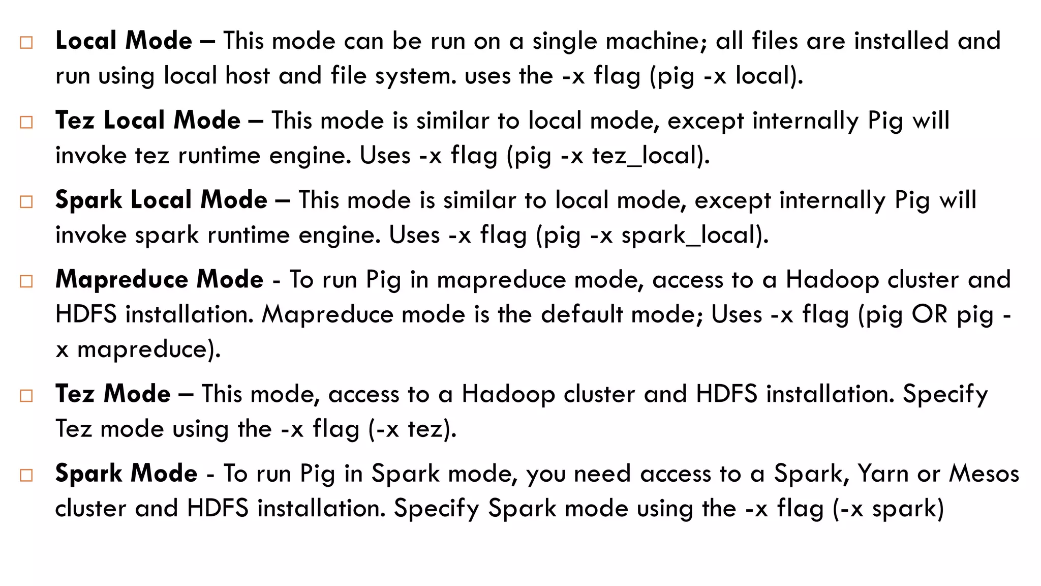  Local Mode – This mode can be run on a single machine; all files are installed and
run using local host and file system. uses the -x flag (pig -x local).
 Tez Local Mode – This mode is similar to local mode, except internally Pig will
invoke tez runtime engine. Uses -x flag (pig -x tez_local).
 Spark Local Mode – This mode is similar to local mode, except internally Pig will
invoke spark runtime engine. Uses -x flag (pig -x spark_local).
 Mapreduce Mode - To run Pig in mapreduce mode, access to a Hadoop cluster and
HDFS installation. Mapreduce mode is the default mode; Uses -x flag (pig OR pig -
x mapreduce).
 Tez Mode – This mode, access to a Hadoop cluster and HDFS installation. Specify
Tez mode using the -x flag (-x tez).
 Spark Mode - To run Pig in Spark mode, you need access to a Spark, Yarn or Mesos
cluster and HDFS installation. Specify Spark mode using the -x flag (-x spark)
 