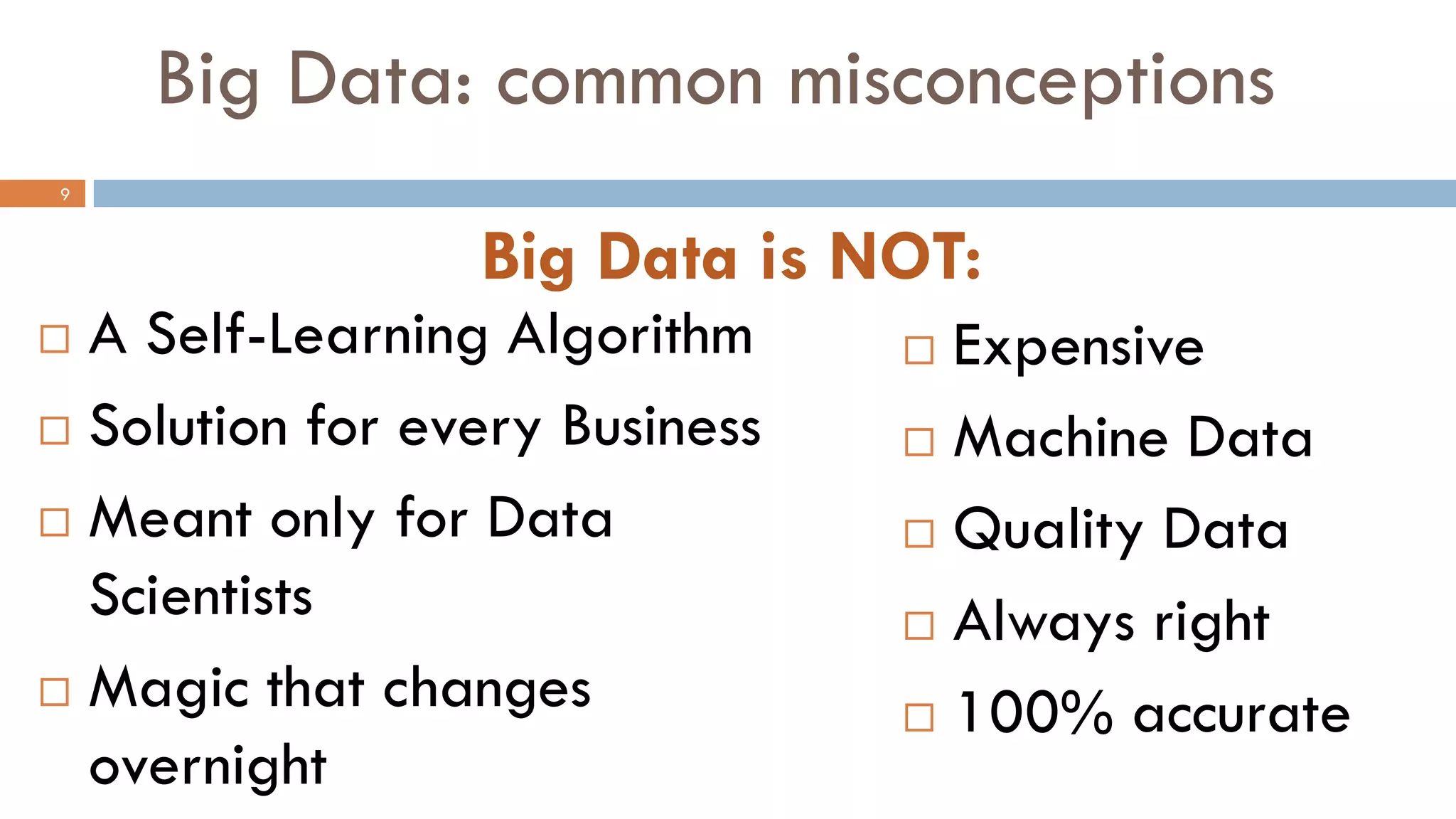 Big Data: common misconceptions
 Expensive
 Machine Data
 Quality Data
 Always right
 100% accurate
Big Data is NOT:
 A Self-Learning Algorithm
 Solution for every Business
 Meant only for Data
Scientists
 Magic that changes
overnight
9
 