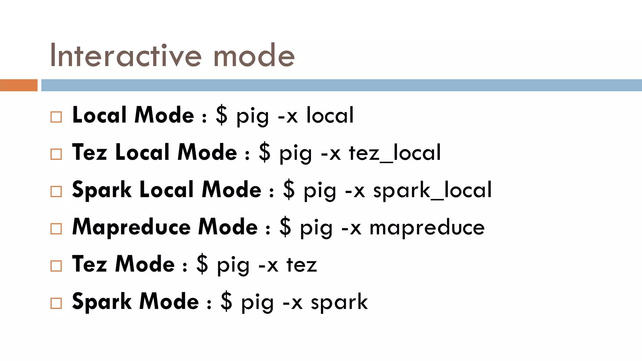 Interactive mode
 Local Mode : $ pig -x local
 Tez Local Mode : $ pig -x tez_local
 Spark Local Mode : $ pig -x spark_local
 Mapreduce Mode : $ pig -x mapreduce
 Tez Mode : $ pig -x tez
 Spark Mode : $ pig -x spark
 