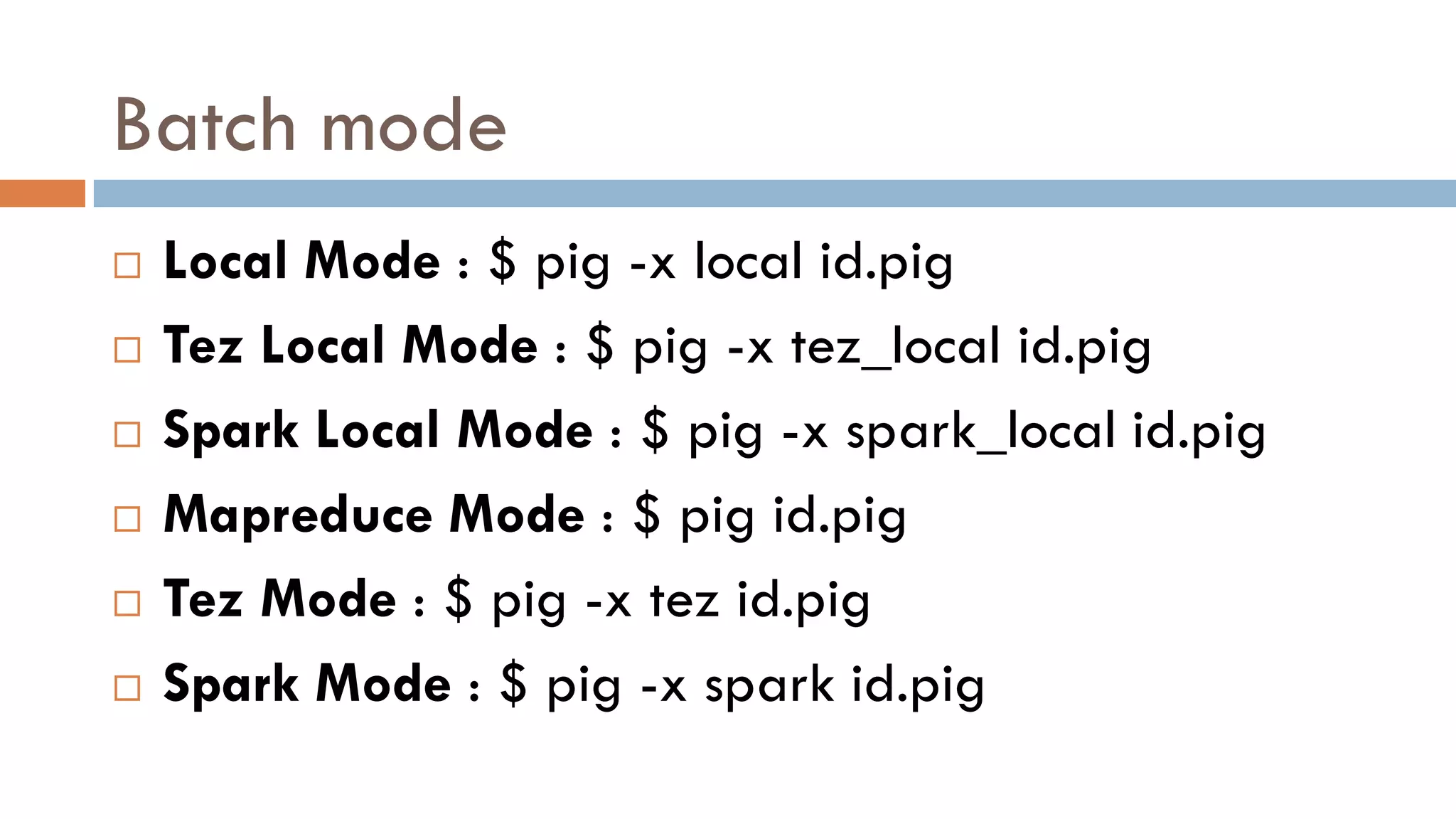 Batch mode
 Local Mode : $ pig -x local id.pig
 Tez Local Mode : $ pig -x tez_local id.pig
 Spark Local Mode : $ pig -x spark_local id.pig
 Mapreduce Mode : $ pig id.pig
 Tez Mode : $ pig -x tez id.pig
 Spark Mode : $ pig -x spark id.pig
 