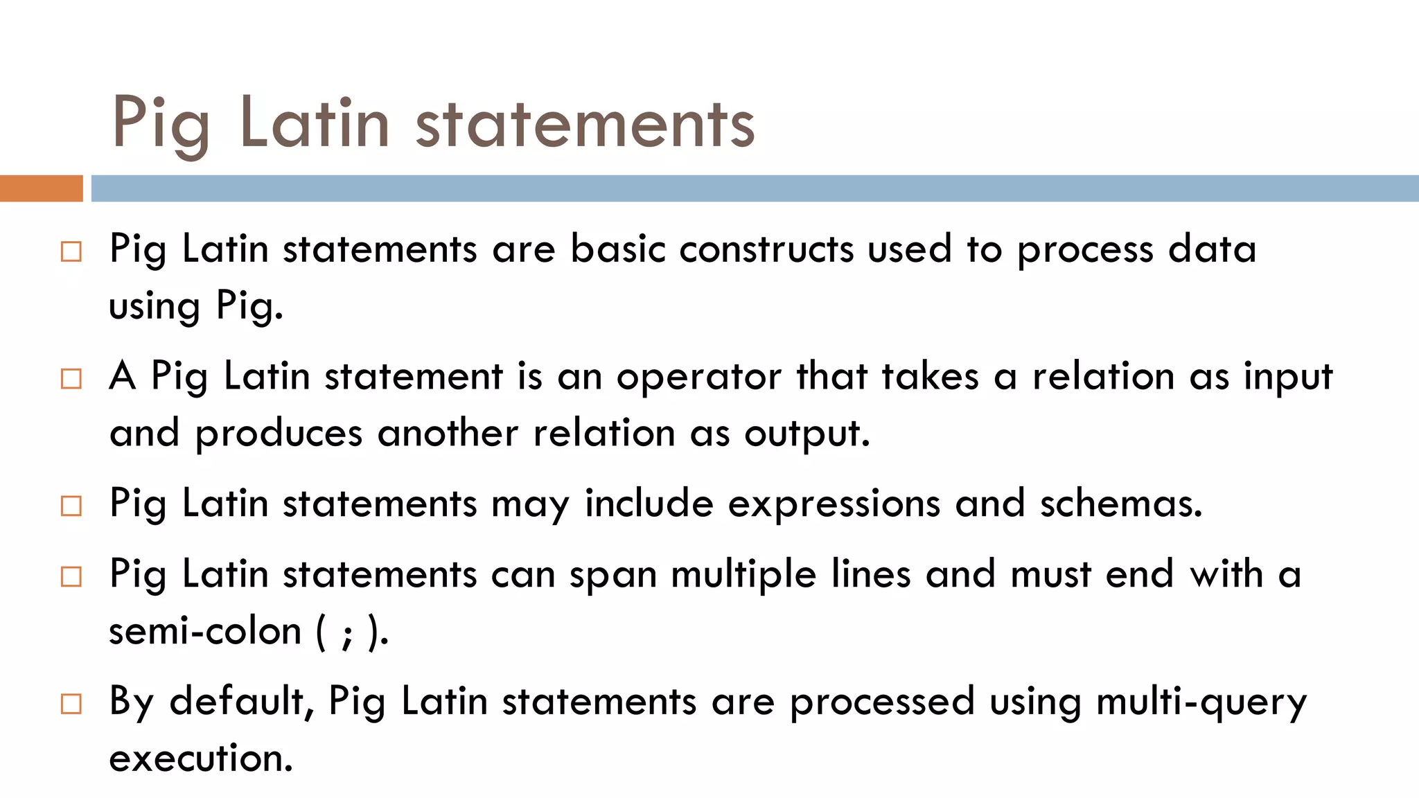 Pig Latin statements
 Pig Latin statements are basic constructs used to process data
using Pig.
 A Pig Latin statement is an operator that takes a relation as input
and produces another relation as output.
 Pig Latin statements may include expressions and schemas.
 Pig Latin statements can span multiple lines and must end with a
semi-colon ( ; ).
 By default, Pig Latin statements are processed using multi-query
execution.
 
