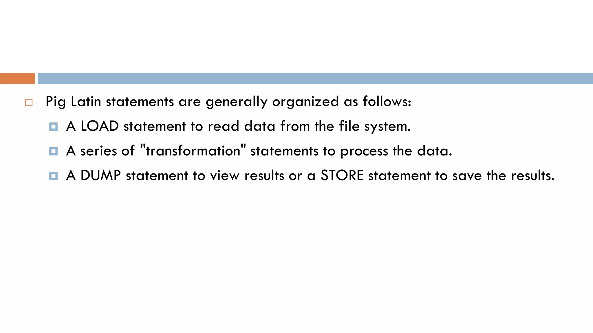  Pig Latin statements are generally organized as follows:
 A LOAD statement to read data from the file system.
 A series of "transformation" statements to process the data.
 A DUMP statement to view results or a STORE statement to save the results.
 