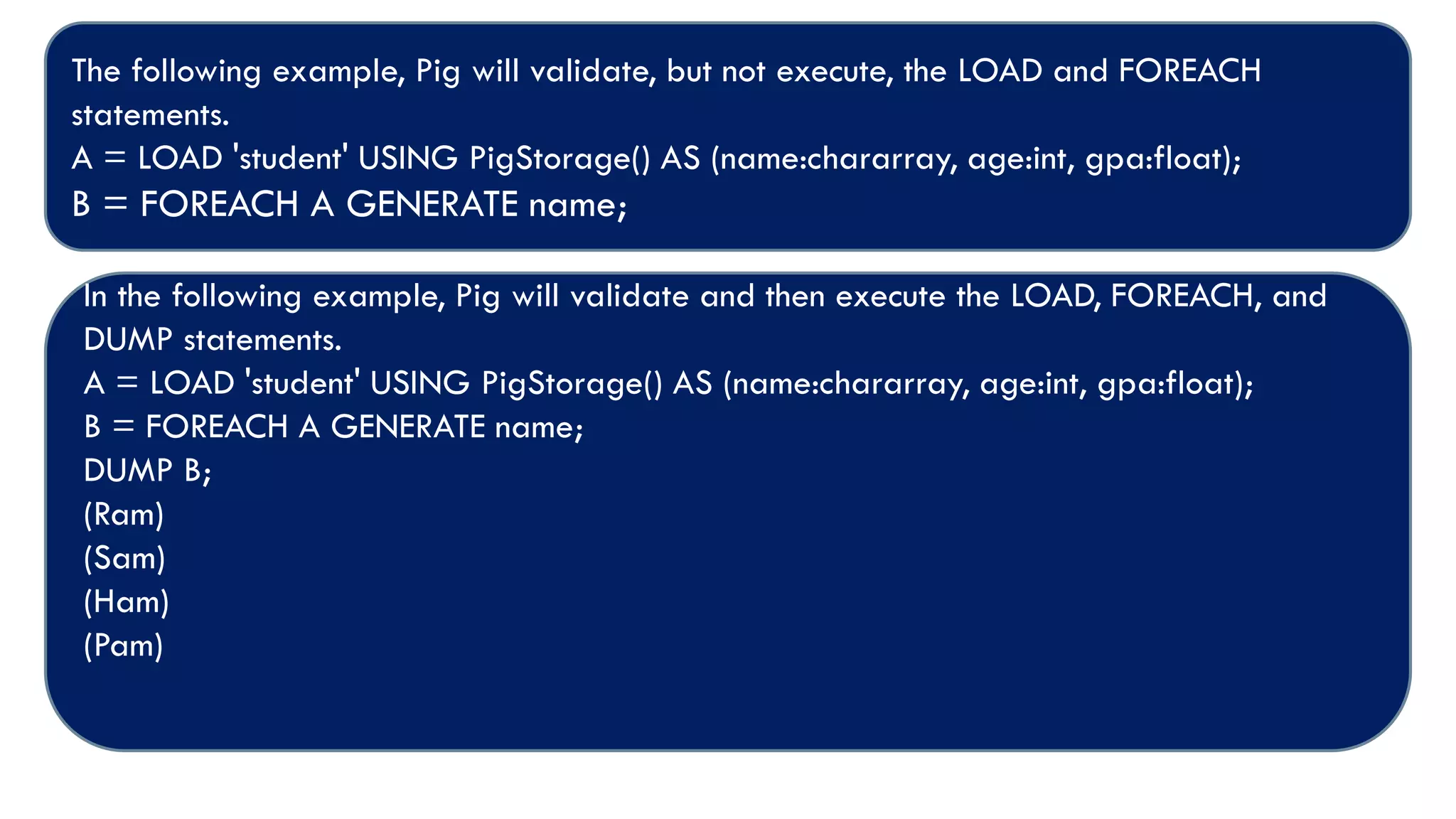 The following example, Pig will validate, but not execute, the LOAD and FOREACH
statements.
A = LOAD 'student' USING PigStorage() AS (name:chararray, age:int, gpa:float);
B = FOREACH A GENERATE name;
In the following example, Pig will validate and then execute the LOAD, FOREACH, and
DUMP statements.
A = LOAD 'student' USING PigStorage() AS (name:chararray, age:int, gpa:float);
B = FOREACH A GENERATE name;
DUMP B;
(Ram)
(Sam)
(Ham)
(Pam)
 