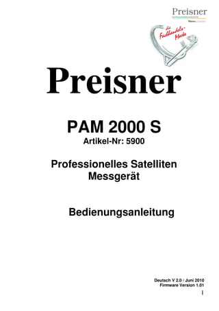 Preisner
   PAM 2000 S
      Artikel-Nr: 5900

Professionelles Satelliten
       Messgerät


   Bedienungsanleitung




                         Deutsch V 2.0 / Juni 2010
                           Firmware Version 1.01
                                                1
 
