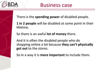 Business	
  case	
  
There	
  is	
  the	
  spending	
  power	
  of	
  disabled	
  people.	
  	
  
1	
  in	
  2	
  people	
  will	
  be	
  disabled	
  at	
  some	
  point	
  in	
  their	
  
lifeDme.	
  	
  
So	
  there	
  is	
  an	
  awful	
  lot	
  of	
  money	
  there.	
  	
  
And	
  it	
  is	
  o^en	
  the	
  disabled	
  people	
  who	
  do	
  
shopping	
  online	
  a	
  lot	
  because	
  they	
  can’t	
  physically	
  
get	
  out	
  to	
  the	
  stores.	
  	
  
So	
  in	
  a	
  way	
  it	
  is	
  more	
  important	
  to	
  include	
  them.	
  
 