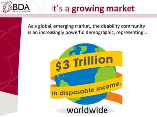 It’s	
  a	
  growing	
  market	
  
As	
  a	
  global,	
  emerging	
  market,	
  the	
  disability	
  community	
  
is	
  an	
  increasingly	
  powerful	
  demographic,	
  represenDng…	
  
worldwide	
  
 