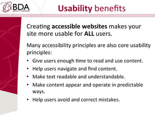 Usability	
  beneﬁts	
  	
  
CreaDng	
  accessible	
  websites	
  makes	
  your	
  
site	
  more	
  usable	
  for	
  ALL	
  users.	
  	
  
Many	
  accessibility	
  principles	
  are	
  also	
  core	
  usability	
  
principles:	
  	
  
•  Give	
  users	
  enough	
  Dme	
  to	
  read	
  and	
  use	
  content.	
  	
  
•  Help	
  users	
  navigate	
  and	
  ﬁnd	
  content.	
  	
  
•  Make	
  text	
  readable	
  and	
  understandable.	
  
•  Make	
  content	
  appear	
  and	
  operate	
  in	
  predictable	
  
ways.	
  	
  
•  Help	
  users	
  avoid	
  and	
  correct	
  mistakes.	
  
 