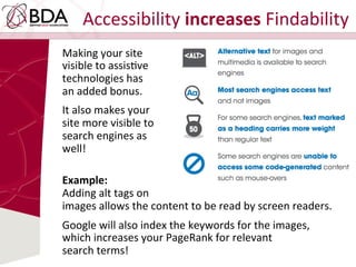 Accessibility	
  increases	
  Findability	
  
Making	
  your	
  site	
  	
  
visible	
  to	
  assisDve	
  	
  
technologies	
  has	
  	
  
an	
  added	
  bonus.	
  	
  
It	
  also	
  makes	
  your	
  	
  
site	
  more	
  visible	
  to	
  	
  
search	
  engines	
  as	
  	
  
well!	
  	
  
	
  
Example:	
  	
  
Adding	
  alt	
  tags	
  on	
  	
  
images	
  allows	
  the	
  content	
  to	
  be	
  read	
  by	
  screen	
  readers.	
  	
  
	
  
Google	
  will	
  also	
  index	
  the	
  keywords	
  for	
  the	
  images,	
  	
  
which	
  increases	
  your	
  PageRank	
  for	
  relevant	
  	
  
search	
  terms!	
  
 