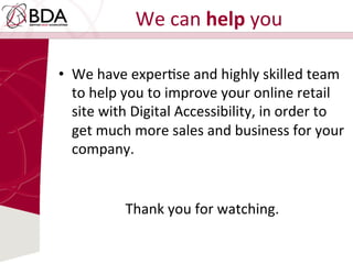 We	
  can	
  help	
  you	
  
•  We	
  have	
  experDse	
  and	
  highly	
  skilled	
  team	
  
to	
  help	
  you	
  to	
  improve	
  your	
  online	
  retail	
  
site	
  with	
  Digital	
  Accessibility,	
  in	
  order	
  to	
  
get	
  much	
  more	
  sales	
  and	
  business	
  for	
  your	
  
company.	
  
	
  
	
  
Thank	
  you	
  for	
  watching.	
  
 