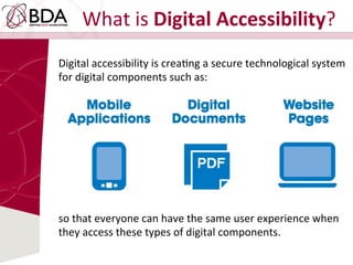 What	
  is	
  Digital	
  Accessibility?	
  
Digital	
  accessibility	
  is	
  creaDng	
  a	
  secure	
  technological	
  system	
  
for	
  digital	
  components	
  such	
  as:	
  
so	
  that	
  everyone	
  can	
  have	
  the	
  same	
  user	
  experience	
  when	
  
they	
  access	
  these	
  types	
  of	
  digital	
  components.	
  
 