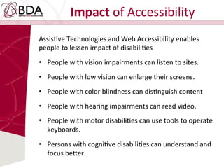 Impact	
  of	
  Accessibility	
  
AssisDve	
  Technologies	
  and	
  Web	
  Accessibility	
  enables	
  
people	
  to	
  lessen	
  impact	
  of	
  disabiliDes	
  	
  
•  People	
  with	
  vision	
  impairments	
  can	
  listen	
  to	
  sites.	
  	
  
•  People	
  with	
  low	
  vision	
  can	
  enlarge	
  their	
  screens.	
  	
  
•  People	
  with	
  color	
  blindness	
  can	
  disDnguish	
  content	
  	
  
•  People	
  with	
  hearing	
  impairments	
  can	
  read	
  video.	
  	
  
•  People	
  with	
  motor	
  disabiliDes	
  can	
  use	
  tools	
  to	
  operate	
  
keyboards.	
  	
  
•  Persons	
  with	
  cogniDve	
  disabiliDes	
  can	
  understand	
  and	
  
focus	
  be:er.	
  
 