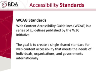 Accessibility	
  Standards	
  
WCAG	
  Standards	
  	
  
Web	
  Content	
  Accessibility	
  Guidelines	
  (WCAG)	
  is	
  a	
  
series	
  of	
  guidelines	
  published	
  by	
  the	
  W3C	
  
IniDaDve.	
  	
  
	
  
The	
  goal	
  is	
  to	
  create	
  a	
  single	
  shared	
  standard	
  for	
  
web	
  content	
  accessibility	
  that	
  meets	
  the	
  needs	
  of	
  
individuals,	
  organisaDons,	
  and	
  governments	
  
internaDonally.	
  
 
