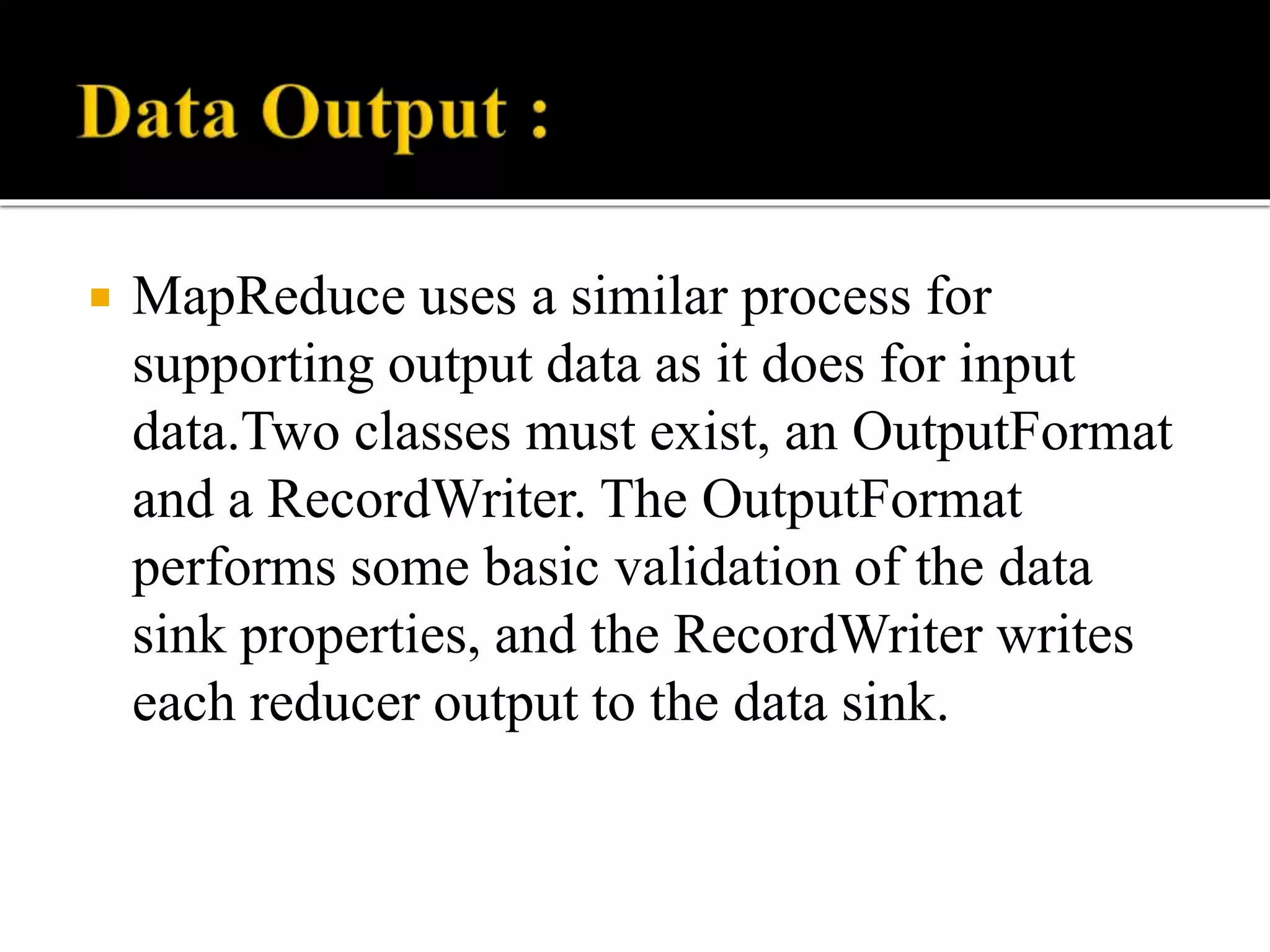  MapReduce uses a similar process for
supporting output data as it does for input
data.Two classes must exist, an OutputFormat
and a RecordWriter. The OutputFormat
performs some basic validation of the data
sink properties, and the RecordWriter writes
each reducer output to the data sink.
 