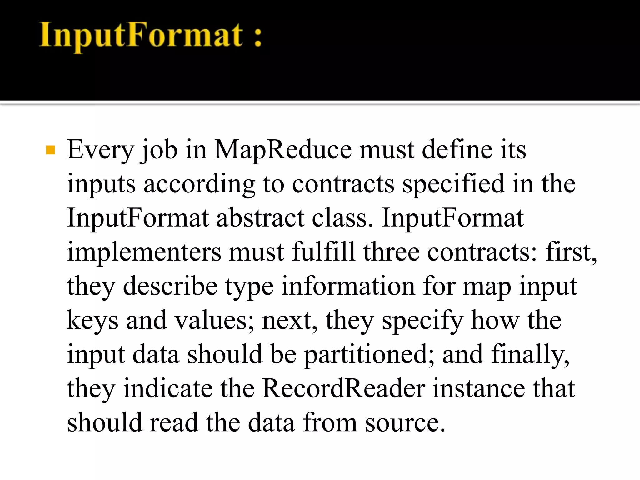  Every job in MapReduce must define its
inputs according to contracts specified in the
InputFormat abstract class. InputFormat
implementers must fulfill three contracts: first,
they describe type information for map input
keys and values; next, they specify how the
input data should be partitioned; and finally,
they indicate the RecordReader instance that
should read the data from source.
 