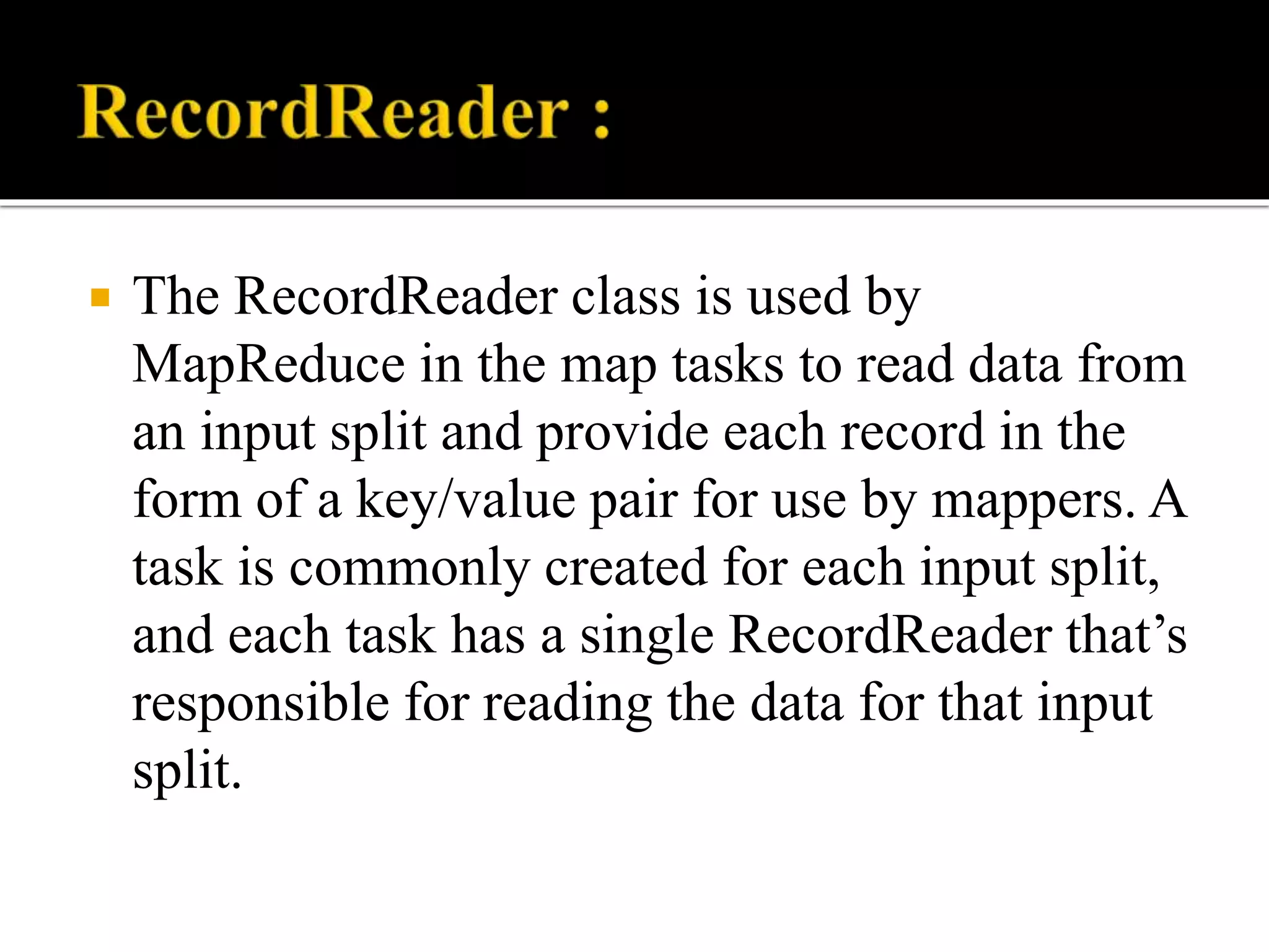  The RecordReader class is used by
MapReduce in the map tasks to read data from
an input split and provide each record in the
form of a key/value pair for use by mappers. A
task is commonly created for each input split,
and each task has a single RecordReader that’s
responsible for reading the data for that input
split.
 