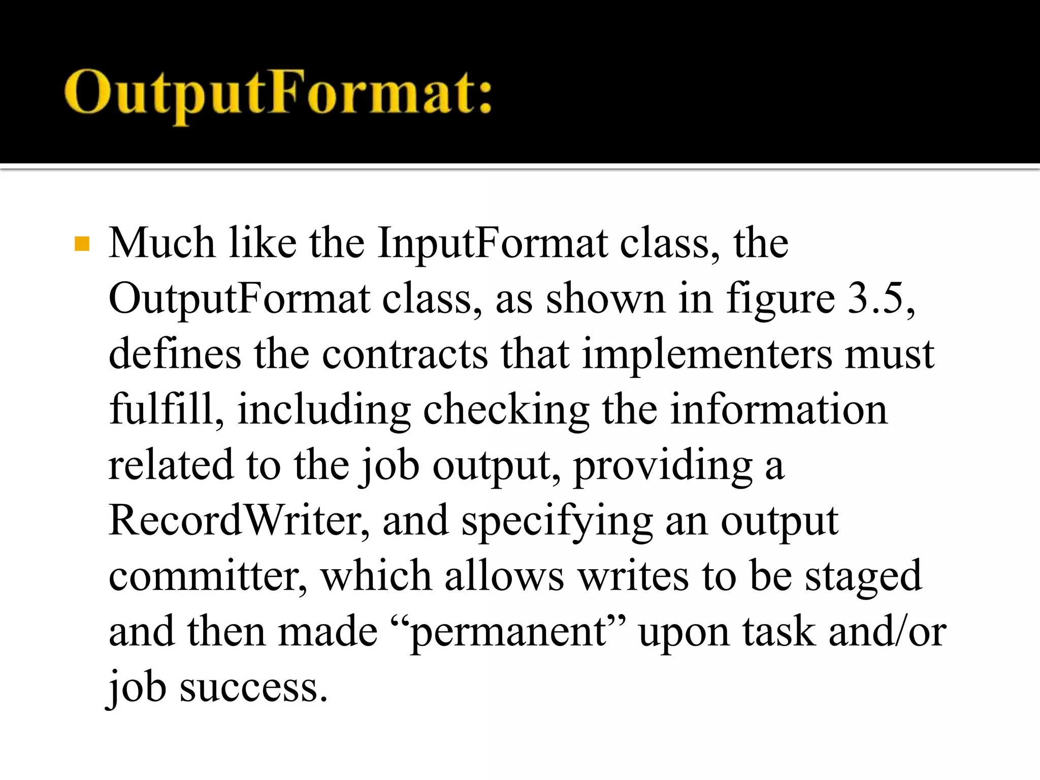  Much like the InputFormat class, the
OutputFormat class, as shown in figure 3.5,
defines the contracts that implementers must
fulfill, including checking the information
related to the job output, providing a
RecordWriter, and specifying an output
committer, which allows writes to be staged
and then made “permanent” upon task and/or
job success.
 