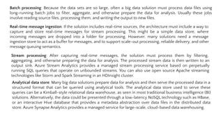 Batch processing: Because the data sets are so large, often a big data solution must process data ﬁles using
long-running batch jobs to ﬁlter, aggregate, and otherwise prepare the data for analysis. Usually these jobs
involve reading source ﬁles, processing them, and writing the output to new ﬁles.
Real-time message ingestion: If the solution includes real-time sources, the architecture must include a way to
capture and store real-time messages for stream processing. This might be a simple data store, where
incoming messages are dropped into a folder for processing. However, many solutions need a message
ingestion store to act as a buffer for messages, and to support scale-out processing, reliable delivery, and other
message queuing semantics.
Stream processing: After capturing real-time messages, the solution must process them by ﬁltering,
aggregating, and otherwise preparing the data for analysis. The processed stream data is then written to an
output sink. Azure Stream Analytics provides a managed stream processing service based on perpetually
running SQL queries that operate on unbounded streams. You can also use open source Apache streaming
technologies like Storm and Spark Streaming in an HDInsight cluster.
Analytical data store: Many big data solutions prepare data for analysis and then serve the processed data in a
structured format that can be queried using analytical tools. The analytical data store used to serve these
queries can be a Kimball-style relational data warehouse, as seen in most traditional business intelligence (BI)
solutions. Alternatively, the data could be presented through a low-latency NoSQL technology such as HBase,
or an interactive Hive database that provides a metadata abstraction over data ﬁles in the distributed data
store. Azure Synapse Analytics provides a managed service for large-scale, cloud-based data warehousing.
 