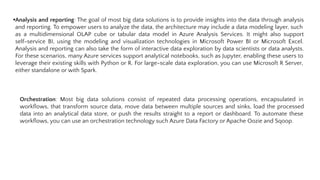 •Analysis and reporting: The goal of most big data solutions is to provide insights into the data through analysis
and reporting. To empower users to analyze the data, the architecture may include a data modeling layer, such
as a multidimensional OLAP cube or tabular data model in Azure Analysis Services. It might also support
self-service BI, using the modeling and visualization technologies in Microsoft Power BI or Microsoft Excel.
Analysis and reporting can also take the form of interactive data exploration by data scientists or data analysts.
For these scenarios, many Azure services support analytical notebooks, such as Jupyter, enabling these users to
leverage their existing skills with Python or R. For large-scale data exploration, you can use Microsoft R Server,
either standalone or with Spark.
Orchestration: Most big data solutions consist of repeated data processing operations, encapsulated in
workﬂows, that transform source data, move data between multiple sources and sinks, load the processed
data into an analytical data store, or push the results straight to a report or dashboard. To automate these
workﬂows, you can use an orchestration technology such Azure Data Factory or Apache Oozie and Sqoop.
 
