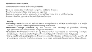 When to use this architecture
Consider this architecture style when you need to:
•Store and process data in volumes too large for a traditional database.
•Transform unstructured data for analysis and reporting.
•Capture, process, and analyze unbounded streams of data in real time, or with low latency.
•Use Azure Machine Learning or Microsoft Cognitive Services.
Beneﬁts
•Technology choices. You can mix and match Azure managed services and Apache technologies in HDInsight
clusters, to capitalize on existing skills or technology investments.
•Performance through parallelism. Big data solutions take advantage of parallelism, enabling
high-performance solutions that scale to large volumes of data.
•Elastic scale. All of the components in the big data architecture support scale-out provisioning, so that you
can adjust your solution to small or large workloads, and pay only for the resources that you use.
•Interoperability with existing solutions. The components of the big data architecture are also used for IoT
processing and enterprise BI solutions, enabling you to create an integrated solution across data workloads.
 