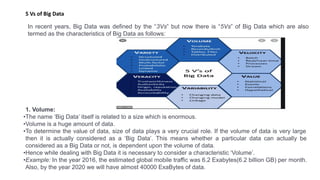 5 Vs of Big Data
In recent years, Big Data was defined by the “3Vs” but now there is “5Vs” of Big Data which are also
termed as the characteristics of Big Data as follows:
1. Volume:
•The name ‘Big Data’ itself is related to a size which is enormous.
•Volume is a huge amount of data.
•To determine the value of data, size of data plays a very crucial role. If the volume of data is very large
then it is actually considered as a ‘Big Data’. This means whether a particular data can actually be
considered as a Big Data or not, is dependent upon the volume of data.
•Hence while dealing with Big Data it is necessary to consider a characteristic ‘Volume’.
•Example: In the year 2016, the estimated global mobile traffic was 6.2 Exabytes(6.2 billion GB) per month.
Also, by the year 2020 we will have almost 40000 ExaBytes of data.
 