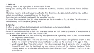 3. Variety:
•It refers to nature of data that is structured, semi-structured and unstructured data.
•It also refers to heterogeneous sources.
•Variety is basically the arrival of data from new sources that are both inside and outside of an enterprise. It
can be structured, semi-structured and unstructured.
• Structured data: This data is basically an organized data. It generally refers to data that has defined
the length and format of data.
• Semi- Structured data: This data is basically a semi-organised data. It is generally a form of data
that do not conform to the formal structure of data. Log files are the examples of this type of data.
• Unstructured data: This data basically refers to unorganized data. It generally refers to data that
doesn’t fit neatly into the traditional row and column structure of the relational database. Texts,
pictures, videos etc. are the examples of unstructured data which can’t be stored in the form of rows
and columns.
2. Velocity:
•Velocity refers to the high speed of accumulation of data.
•In Big Data velocity data flows in from sources like machines, networks, social media, mobile phones
etc.
•There is a massive and continuous flow of data. This determines the potential of data that how fast the
data is generated and processed to meet the demands.
•Sampling data can help in dealing with the issue like ‘velocity’.
•Example: There are more than 3.5 billion searches per day are made on Google. Also, FaceBook users
are increasing by 22%(Approx.) year by year.
 