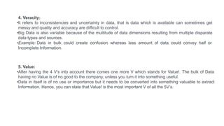 5. Value:
•After having the 4 V’s into account there comes one more V which stands for Value!. The bulk of Data
having no Value is of no good to the company, unless you turn it into something useful.
•Data in itself is of no use or importance but it needs to be converted into something valuable to extract
Information. Hence, you can state that Value! is the most important V of all the 5V’s.
4. Veracity:
•It refers to inconsistencies and uncertainty in data, that is data which is available can sometimes get
messy and quality and accuracy are difficult to control.
•Big Data is also variable because of the multitude of data dimensions resulting from multiple disparate
data types and sources.
•Example: Data in bulk could create confusion whereas less amount of data could convey half or
Incomplete Information.
 