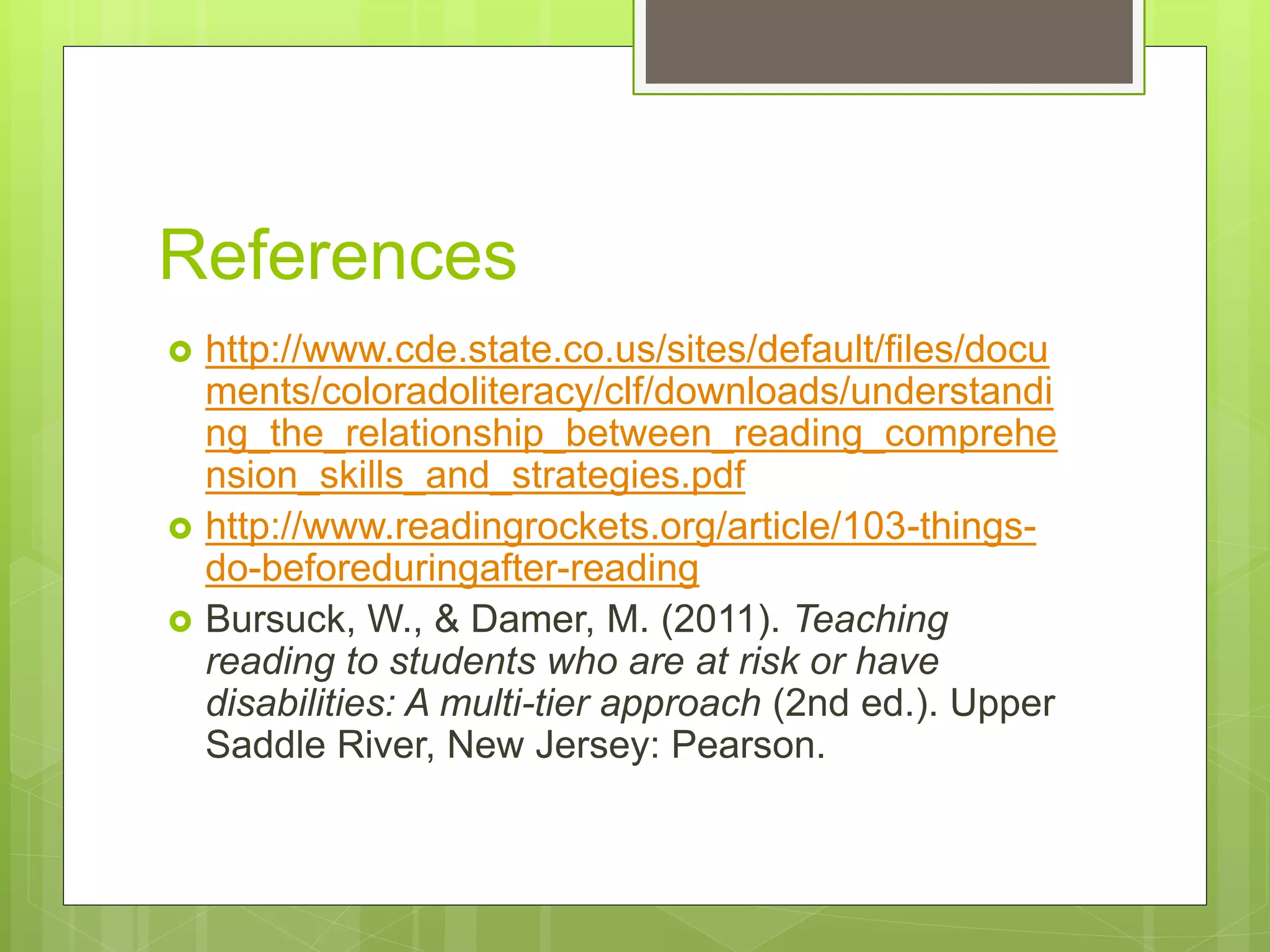 References
 http://www.cde.state.co.us/sites/default/files/docu
ments/coloradoliteracy/clf/downloads/understandi
ng_the_relationship_between_reading_comprehe
nsion_skills_and_strategies.pdf
 http://www.readingrockets.org/article/103-things-
do-beforeduringafter-reading
 Bursuck, W., & Damer, M. (2011). Teaching
reading to students who are at risk or have
disabilities: A multi-tier approach (2nd ed.). Upper
Saddle River, New Jersey: Pearson.
 