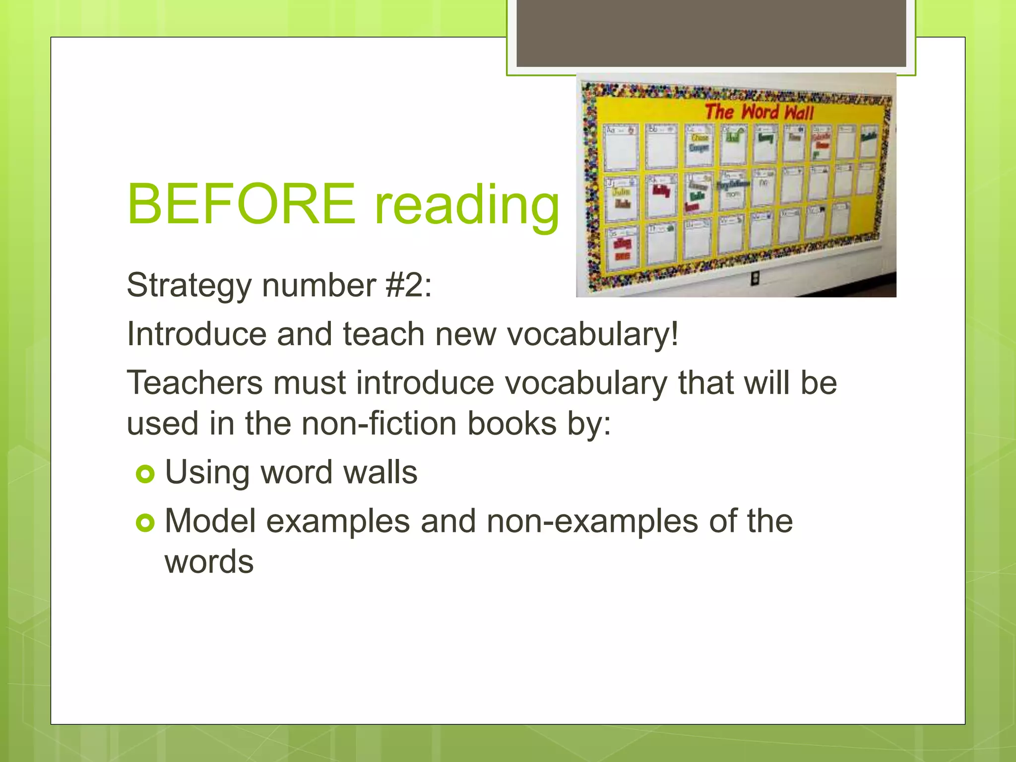 BEFORE reading
Strategy number #2:
Introduce and teach new vocabulary!
Teachers must introduce vocabulary that will be
used in the non-fiction books by:
 Using word walls
 Model examples and non-examples of the
words
 