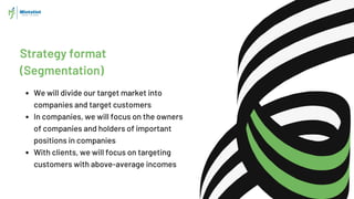Strategy format
(Segmentation)
We will divide our target market into
companies and target customers
In companies, we will focus on the owners
of companies and holders of important
positions in companies
With clients, we will focus on targeting
customers with above-average incomes
 
