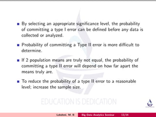By selecting an appropriate signiﬁcance level, the probability
of committing a type I error can be deﬁned before any data is
collected or analyzed.
Probability of committing a Type II error is more diﬃcult to
determine.
If 2 population means are truly not equal, the probability of
committing a type II error will depend on how far apart the
means truly are.
To reduce the probability of a type II error to a reasonable
level; increase the sample size.
Lakshmi. M. B Big Data Analytics Seminar 13/14
 