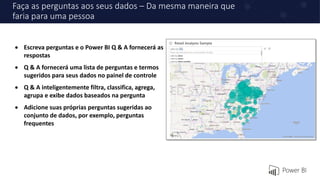 Faça as perguntas aos seus dados – Da mesma maneira que
faria para uma pessoa
 Escreva perguntas e o Power BI Q & A fornecerá as
respostas
 Q & A fornecerá uma lista de perguntas e termos
sugeridos para seus dados no painel de controle
 Q & A inteligentemente filtra, classifica, agrega,
agrupa e exibe dados baseados na pergunta
 Adicione suas próprias perguntas sugeridas ao
conjunto de dados, por exemplo, perguntas
frequentes
 