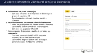 Colabore e compartilhe Dashboards com a sua organização
• Compartilhar um painel com colegas
• Com base em contas de e-mail, listas de distribuição e
grupos de segurança AD
• Os colegas podem interagir, visualizar painéis e
relatórios
• Criar um dashboard em um espaço de trabalho de grupo
• Todos em grupo podem ver e editar painéis e relatórios
• Os membros podem ser restritos para ver apenas
• Com base nos grupos do Office 365
• Criar um pacote de conteúdo e publicá-lo em toda a sua
organização
• Com base em grupos do Office 365, grupos de
segurança AD ou listas de distribuição
• Os membros do grupo podem ver e criar cópias
personalizadas do dashboard e relatórios
 