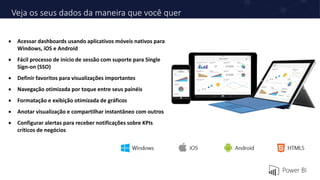 Veja os seus dados da maneira que você quer
 Acessar dashboards usando aplicativos móveis nativos para
Windows, iOS e Android
 Fácil processo de início de sessão com suporte para Single
Sign-on (SSO)
 Definir favoritos para visualizações importantes
 Navegação otimizada por toque entre seus painéis
 Formatação e exibição otimizada de gráficos
 Anotar visualização e compartilhar instantâneo com outros
 Configurar alertas para receber notificações sobre KPIs
críticos de negócios
 
