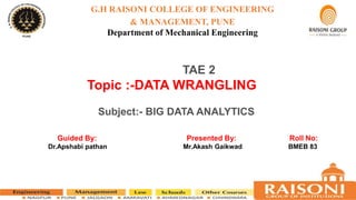 G.H RAISONI COLLEGE OF ENGINEERING
& MANAGEMENT, PUNE
Department of Mechanical Engineering
TAE 2
Topic :-DATA WRANGLING
Subject:- BIG DATA ANALYTICS
Guided By: Presented By: Roll No:
Dr.Apshabi pathan Mr.Akash Gaikwad BMEB 83
 