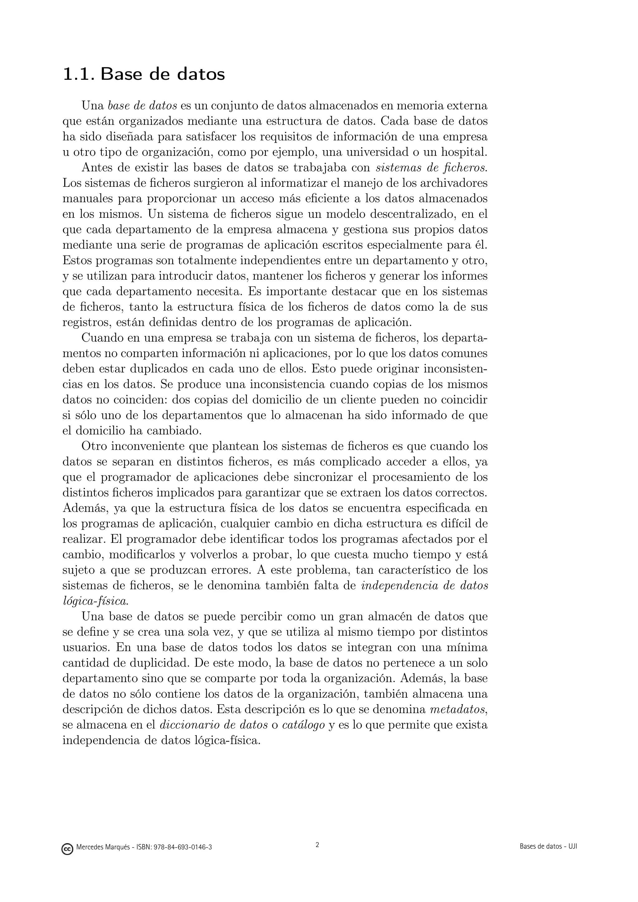 1.1. Base de datos
    Una base de datos es un conjunto de datos almacenados en memoria externa
que están organizados mediante una estructura de datos. Cada base de datos
ha sido diseñada para satisfacer los requisitos de información de una empresa
u otro tipo de organización, como por ejemplo, una universidad o un hospital.
    Antes de existir las bases de datos se trabajaba con sistemas de ﬁcheros.
Los sistemas de ﬁcheros surgieron al informatizar el manejo de los archivadores
manuales para proporcionar un acceso más eﬁciente a los datos almacenados
en los mismos. Un sistema de ﬁcheros sigue un modelo descentralizado, en el
que cada departamento de la empresa almacena y gestiona sus propios datos
mediante una serie de programas de aplicación escritos especialmente para él.
Estos programas son totalmente independientes entre un departamento y otro,
y se utilizan para introducir datos, mantener los ﬁcheros y generar los informes
que cada departamento necesita. Es importante destacar que en los sistemas
de ﬁcheros, tanto la estructura física de los ﬁcheros de datos como la de sus
registros, están deﬁnidas dentro de los programas de aplicación.
    Cuando en una empresa se trabaja con un sistema de ﬁcheros, los departa-
mentos no comparten información ni aplicaciones, por lo que los datos comunes
deben estar duplicados en cada uno de ellos. Esto puede originar inconsisten-
cias en los datos. Se produce una inconsistencia cuando copias de los mismos
datos no coinciden: dos copias del domicilio de un cliente pueden no coincidir
si sólo uno de los departamentos que lo almacenan ha sido informado de que
el domicilio ha cambiado.
    Otro inconveniente que plantean los sistemas de ﬁcheros es que cuando los
datos se separan en distintos ﬁcheros, es más complicado acceder a ellos, ya
que el programador de aplicaciones debe sincronizar el procesamiento de los
distintos ﬁcheros implicados para garantizar que se extraen los datos correctos.
Además, ya que la estructura física de los datos se encuentra especiﬁcada en
los programas de aplicación, cualquier cambio en dicha estructura es difícil de
realizar. El programador debe identiﬁcar todos los programas afectados por el
cambio, modiﬁcarlos y volverlos a probar, lo que cuesta mucho tiempo y está
sujeto a que se produzcan errores. A este problema, tan característico de los
sistemas de ﬁcheros, se le denomina también falta de independencia de datos
lógica-física.
    Una base de datos se puede percibir como un gran almacén de datos que
se deﬁne y se crea una sola vez, y que se utiliza al mismo tiempo por distintos
usuarios. En una base de datos todos los datos se integran con una mínima
cantidad de duplicidad. De este modo, la base de datos no pertenece a un solo
departamento sino que se comparte por toda la organización. Además, la base
de datos no sólo contiene los datos de la organización, también almacena una
descripción de dichos datos. Esta descripción es lo que se denomina metadatos,
se almacena en el diccionario de datos o catálogo y es lo que permite que exista
independencia de datos lógica-física.

                                               2




  Mercedes Marqués - ISBN: 978-84-693-0146-3                                      Bases de datos - UJI
 