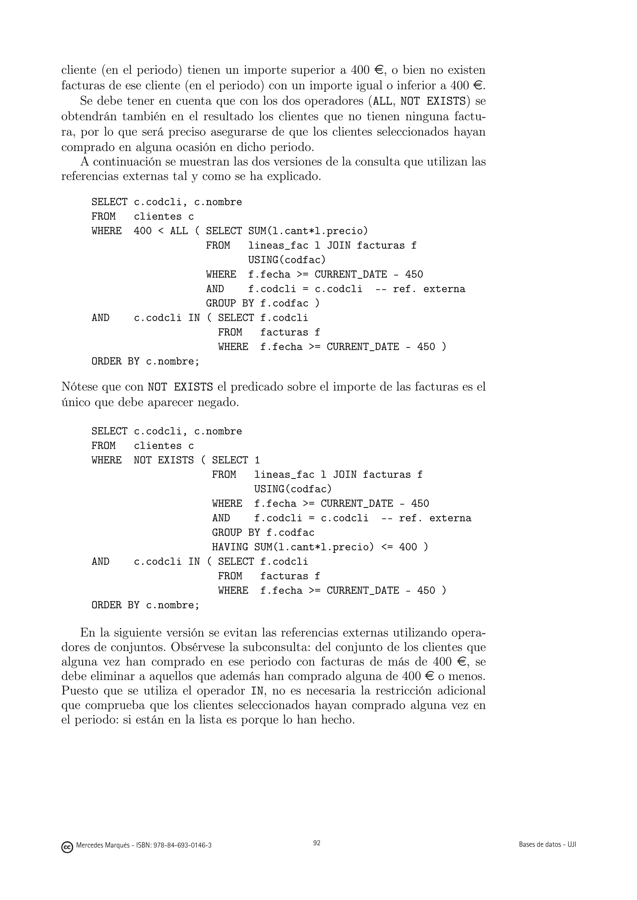 cliente (en el periodo) tienen un importe superior a 400 e, o bien no existen
facturas de ese cliente (en el periodo) con un importe igual o inferior a 400 e.
    Se debe tener en cuenta que con los dos operadores (ALL, NOT EXISTS) se
obtendrán también en el resultado los clientes que no tienen ninguna factu-
ra, por lo que será preciso asegurarse de que los clientes seleccionados hayan
comprado en alguna ocasión en dicho periodo.
    A continuación se muestran las dos versiones de la consulta que utilizan las
referencias externas tal y como se ha explicado.
      SELECT c.codcli, c.nombre
      FROM   clientes c
      WHERE 400  ALL ( SELECT SUM(l.cant*l.precio)
                         FROM   lineas_fac l JOIN facturas f
                                USING(codfac)
                         WHERE f.fecha = CURRENT_DATE - 450
                         AND    f.codcli = c.codcli -- ref. externa
                         GROUP BY f.codfac )
      AND    c.codcli IN ( SELECT f.codcli
                           FROM   facturas f
                           WHERE f.fecha = CURRENT_DATE - 450 )
      ORDER BY c.nombre;

Nótese que con NOT EXISTS el predicado sobre el importe de las facturas es el
único que debe aparecer negado.

      SELECT c.codcli, c.nombre
      FROM   clientes c
      WHERE NOT EXISTS ( SELECT 1
                          FROM   lineas_fac l JOIN facturas f
                                 USING(codfac)
                          WHERE f.fecha = CURRENT_DATE - 450
                          AND    f.codcli = c.codcli -- ref. externa
                          GROUP BY f.codfac
                          HAVING SUM(l.cant*l.precio) = 400 )
      AND    c.codcli IN ( SELECT f.codcli
                           FROM   facturas f
                           WHERE f.fecha = CURRENT_DATE - 450 )
      ORDER BY c.nombre;

    En la siguiente versión se evitan las referencias externas utilizando opera-
dores de conjuntos. Obsérvese la subconsulta: del conjunto de los clientes que
alguna vez han comprado en ese periodo con facturas de más de 400 e, se
debe eliminar a aquellos que además han comprado alguna de 400 e o menos.
Puesto que se utiliza el operador IN, no es necesaria la restricción adicional
que comprueba que los clientes seleccionados hayan comprado alguna vez en
el periodo: si están en la lista es porque lo han hecho.



                                               92




  Mercedes Marqués - ISBN: 978-84-693-0146-3        92                             Bases de datos - UJI
 
