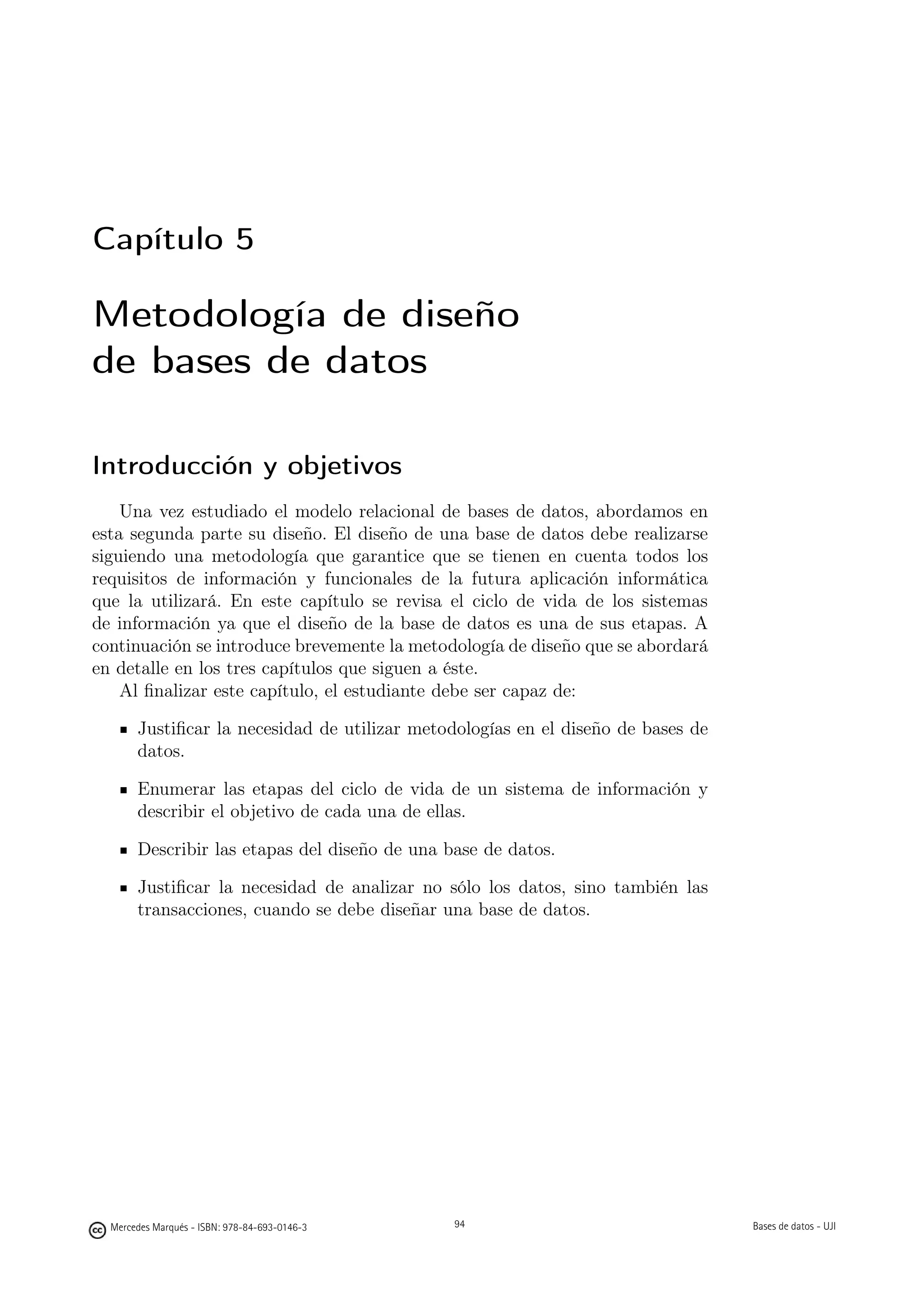 Capítulo 5

Metodología de diseño
de bases de datos

Introducción y objetivos
    Una vez estudiado el modelo relacional de bases de datos, abordamos en
esta segunda parte su diseño. El diseño de una base de datos debe realizarse
siguiendo una metodología que garantice que se tienen en cuenta todos los
requisitos de información y funcionales de la futura aplicación informática
que la utilizará. En este capítulo se revisa el ciclo de vida de los sistemas
de información ya que el diseño de la base de datos es una de sus etapas. A
continuación se introduce brevemente la metodología de diseño que se abordará
en detalle en los tres capítulos que siguen a éste.
    Al ﬁnalizar este capítulo, el estudiante debe ser capaz de:

       Justiﬁcar la necesidad de utilizar metodologías en el diseño de bases de
       datos.

       Enumerar las etapas del ciclo de vida de un sistema de información y
       describir el objetivo de cada una de ellas.

       Describir las etapas del diseño de una base de datos.

       Justiﬁcar la necesidad de analizar no sólo los datos, sino también las
       transacciones, cuando se debe diseñar una base de datos.




                                               94



  Mercedes Marqués - ISBN: 978-84-693-0146-3        94                            Bases de datos - UJI
 