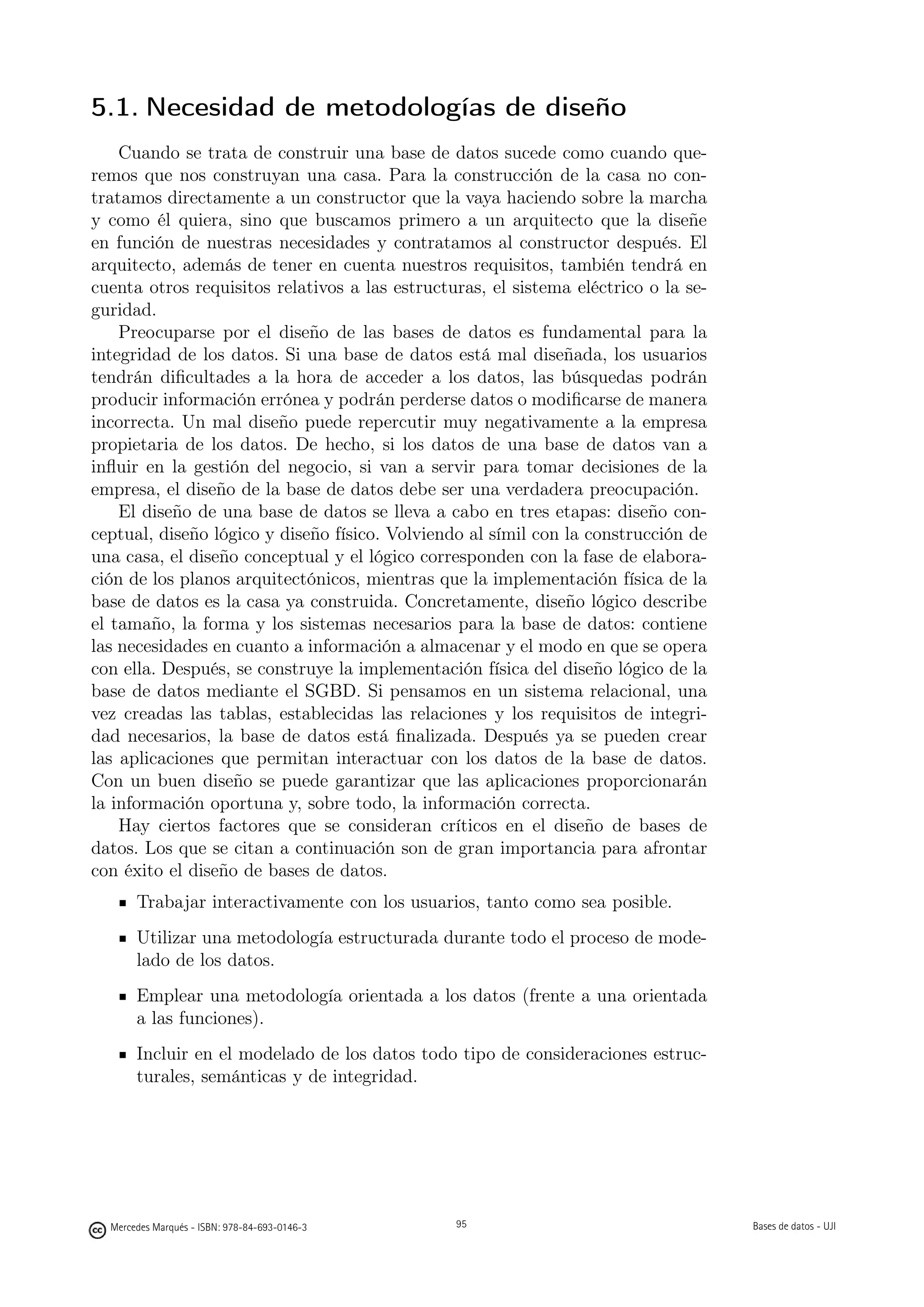 5.1. Necesidad de metodologías de diseño
    Cuando se trata de construir una base de datos sucede como cuando que-
remos que nos construyan una casa. Para la construcción de la casa no con-
tratamos directamente a un constructor que la vaya haciendo sobre la marcha
y como él quiera, sino que buscamos primero a un arquitecto que la diseñe
en función de nuestras necesidades y contratamos al constructor después. El
arquitecto, además de tener en cuenta nuestros requisitos, también tendrá en
cuenta otros requisitos relativos a las estructuras, el sistema eléctrico o la se-
guridad.
    Preocuparse por el diseño de las bases de datos es fundamental para la
integridad de los datos. Si una base de datos está mal diseñada, los usuarios
tendrán diﬁcultades a la hora de acceder a los datos, las búsquedas podrán
producir información errónea y podrán perderse datos o modiﬁcarse de manera
incorrecta. Un mal diseño puede repercutir muy negativamente a la empresa
propietaria de los datos. De hecho, si los datos de una base de datos van a
inﬂuir en la gestión del negocio, si van a servir para tomar decisiones de la
empresa, el diseño de la base de datos debe ser una verdadera preocupación.
    El diseño de una base de datos se lleva a cabo en tres etapas: diseño con-
ceptual, diseño lógico y diseño físico. Volviendo al símil con la construcción de
una casa, el diseño conceptual y el lógico corresponden con la fase de elabora-
ción de los planos arquitectónicos, mientras que la implementación física de la
base de datos es la casa ya construida. Concretamente, diseño lógico describe
el tamaño, la forma y los sistemas necesarios para la base de datos: contiene
las necesidades en cuanto a información a almacenar y el modo en que se opera
con ella. Después, se construye la implementación física del diseño lógico de la
base de datos mediante el SGBD. Si pensamos en un sistema relacional, una
vez creadas las tablas, establecidas las relaciones y los requisitos de integri-
dad necesarios, la base de datos está ﬁnalizada. Después ya se pueden crear
las aplicaciones que permitan interactuar con los datos de la base de datos.
Con un buen diseño se puede garantizar que las aplicaciones proporcionarán
la información oportuna y, sobre todo, la información correcta.
    Hay ciertos factores que se consideran críticos en el diseño de bases de
datos. Los que se citan a continuación son de gran importancia para afrontar
con éxito el diseño de bases de datos.
       Trabajar interactivamente con los usuarios, tanto como sea posible.
       Utilizar una metodología estructurada durante todo el proceso de mode-
       lado de los datos.
       Emplear una metodología orientada a los datos (frente a una orientada
       a las funciones).
       Incluir en el modelado de los datos todo tipo de consideraciones estruc-
       turales, semánticas y de integridad.

                                               95




  Mercedes Marqués - ISBN: 978-84-693-0146-3        95                               Bases de datos - UJI
 