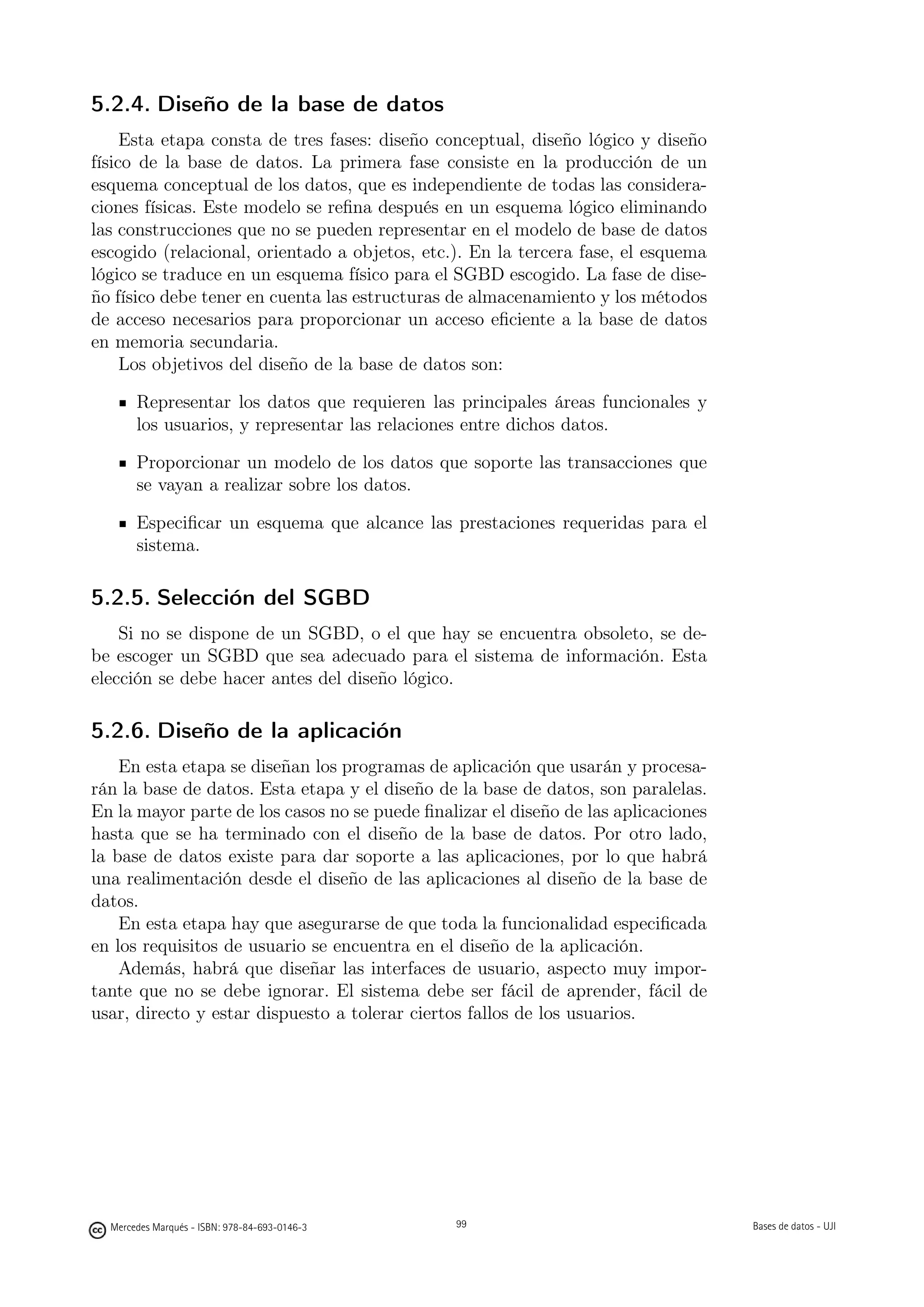 5.2.4. Diseño de la base de datos
     Esta etapa consta de tres fases: diseño conceptual, diseño lógico y diseño
físico de la base de datos. La primera fase consiste en la producción de un
esquema conceptual de los datos, que es independiente de todas las considera-
ciones físicas. Este modelo se reﬁna después en un esquema lógico eliminando
las construcciones que no se pueden representar en el modelo de base de datos
escogido (relacional, orientado a objetos, etc.). En la tercera fase, el esquema
lógico se traduce en un esquema físico para el SGBD escogido. La fase de dise-
ño físico debe tener en cuenta las estructuras de almacenamiento y los métodos
de acceso necesarios para proporcionar un acceso eﬁciente a la base de datos
en memoria secundaria.
     Los objetivos del diseño de la base de datos son:

       Representar los datos que requieren las principales áreas funcionales y
       los usuarios, y representar las relaciones entre dichos datos.

       Proporcionar un modelo de los datos que soporte las transacciones que
       se vayan a realizar sobre los datos.

       Especiﬁcar un esquema que alcance las prestaciones requeridas para el
       sistema.

5.2.5. Selección del SGBD
    Si no se dispone de un SGBD, o el que hay se encuentra obsoleto, se de-
be escoger un SGBD que sea adecuado para el sistema de información. Esta
elección se debe hacer antes del diseño lógico.

5.2.6. Diseño de la aplicación
    En esta etapa se diseñan los programas de aplicación que usarán y procesa-
rán la base de datos. Esta etapa y el diseño de la base de datos, son paralelas.
En la mayor parte de los casos no se puede ﬁnalizar el diseño de las aplicaciones
hasta que se ha terminado con el diseño de la base de datos. Por otro lado,
la base de datos existe para dar soporte a las aplicaciones, por lo que habrá
una realimentación desde el diseño de las aplicaciones al diseño de la base de
datos.
    En esta etapa hay que asegurarse de que toda la funcionalidad especiﬁcada
en los requisitos de usuario se encuentra en el diseño de la aplicación.
    Además, habrá que diseñar las interfaces de usuario, aspecto muy impor-
tante que no se debe ignorar. El sistema debe ser fácil de aprender, fácil de
usar, directo y estar dispuesto a tolerar ciertos fallos de los usuarios.




                                               99




  Mercedes Marqués - ISBN: 978-84-693-0146-3        99                              Bases de datos - UJI
 