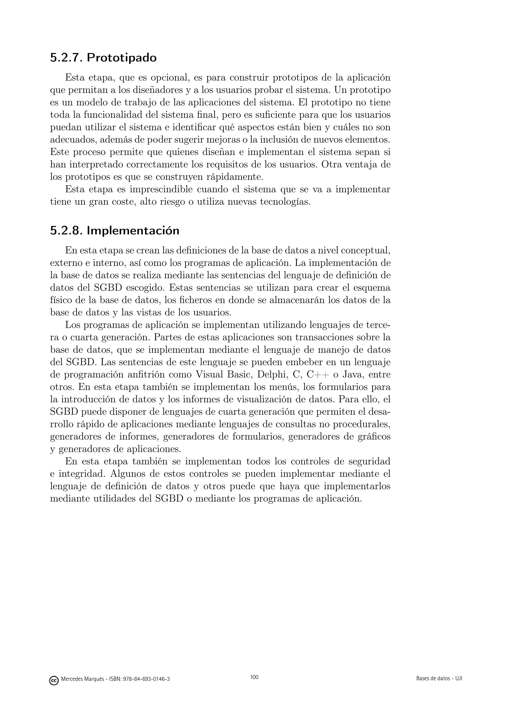 5.2.7. Prototipado
    Esta etapa, que es opcional, es para construir prototipos de la aplicación
que permitan a los diseñadores y a los usuarios probar el sistema. Un prototipo
es un modelo de trabajo de las aplicaciones del sistema. El prototipo no tiene
toda la funcionalidad del sistema ﬁnal, pero es suﬁciente para que los usuarios
puedan utilizar el sistema e identiﬁcar qué aspectos están bien y cuáles no son
adecuados, además de poder sugerir mejoras o la inclusión de nuevos elementos.
Este proceso permite que quienes diseñan e implementan el sistema sepan si
han interpretado correctamente los requisitos de los usuarios. Otra ventaja de
los prototipos es que se construyen rápidamente.
    Esta etapa es imprescindible cuando el sistema que se va a implementar
tiene un gran coste, alto riesgo o utiliza nuevas tecnologías.

5.2.8. Implementación
     En esta etapa se crean las deﬁniciones de la base de datos a nivel conceptual,
externo e interno, así como los programas de aplicación. La implementación de
la base de datos se realiza mediante las sentencias del lenguaje de deﬁnición de
datos del SGBD escogido. Estas sentencias se utilizan para crear el esquema
físico de la base de datos, los ﬁcheros en donde se almacenarán los datos de la
base de datos y las vistas de los usuarios.
     Los programas de aplicación se implementan utilizando lenguajes de terce-
ra o cuarta generación. Partes de estas aplicaciones son transacciones sobre la
base de datos, que se implementan mediante el lenguaje de manejo de datos
del SGBD. Las sentencias de este lenguaje se pueden embeber en un lenguaje
de programación anﬁtrión como Visual Basic, Delphi, C, C++ o Java, entre
otros. En esta etapa también se implementan los menús, los formularios para
la introducción de datos y los informes de visualización de datos. Para ello, el
SGBD puede disponer de lenguajes de cuarta generación que permiten el desa-
rrollo rápido de aplicaciones mediante lenguajes de consultas no procedurales,
generadores de informes, generadores de formularios, generadores de gráﬁcos
y generadores de aplicaciones.
     En esta etapa también se implementan todos los controles de seguridad
e integridad. Algunos de estos controles se pueden implementar mediante el
lenguaje de deﬁnición de datos y otros puede que haya que implementarlos
mediante utilidades del SGBD o mediante los programas de aplicación.




                                               100




  Mercedes Marqués - ISBN: 978-84-693-0146-3         100                              Bases de datos - UJI
 