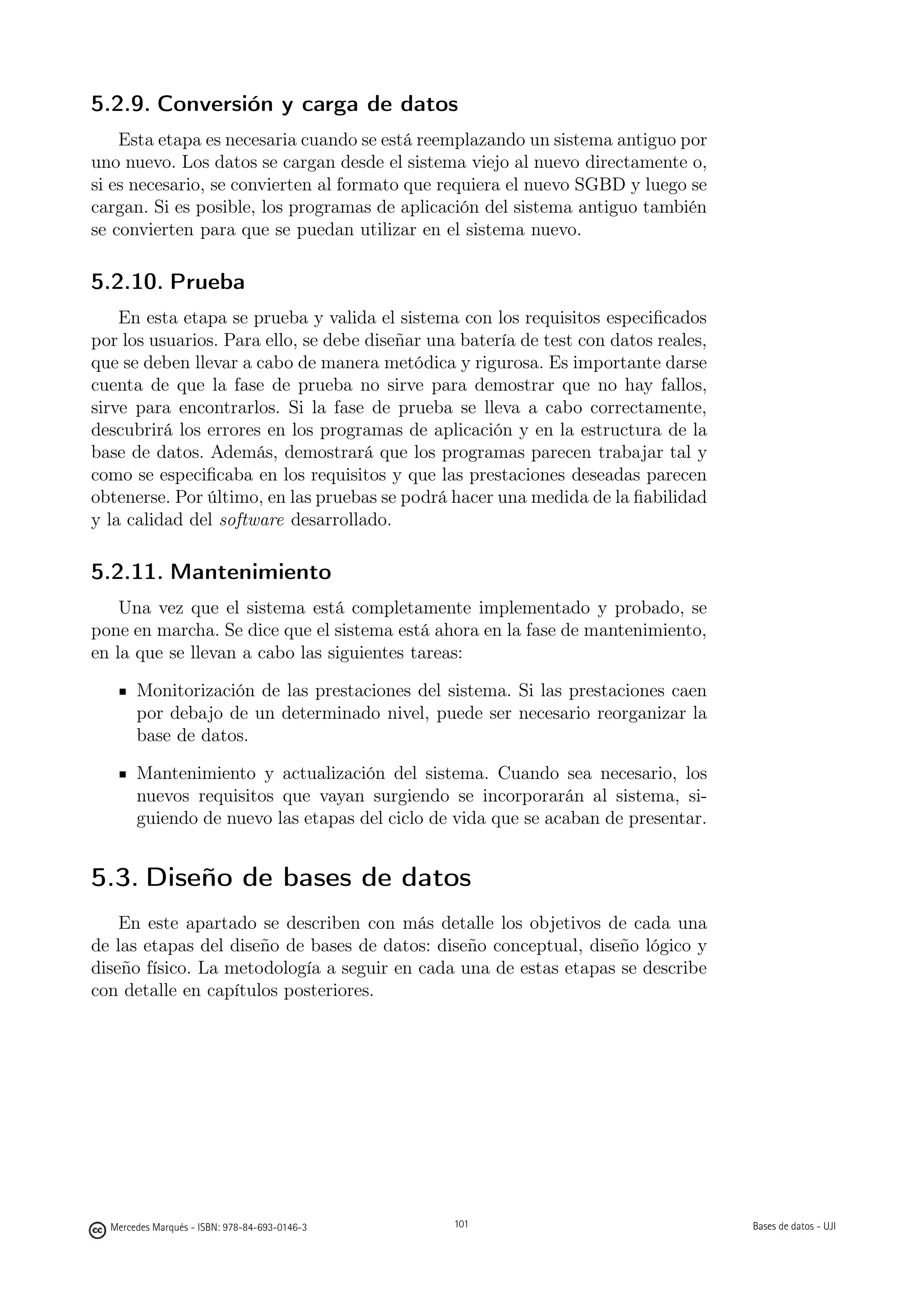 5.2.9. Conversión y carga de datos
    Esta etapa es necesaria cuando se está reemplazando un sistema antiguo por
uno nuevo. Los datos se cargan desde el sistema viejo al nuevo directamente o,
si es necesario, se convierten al formato que requiera el nuevo SGBD y luego se
cargan. Si es posible, los programas de aplicación del sistema antiguo también
se convierten para que se puedan utilizar en el sistema nuevo.

5.2.10. Prueba
    En esta etapa se prueba y valida el sistema con los requisitos especiﬁcados
por los usuarios. Para ello, se debe diseñar una batería de test con datos reales,
que se deben llevar a cabo de manera metódica y rigurosa. Es importante darse
cuenta de que la fase de prueba no sirve para demostrar que no hay fallos,
sirve para encontrarlos. Si la fase de prueba se lleva a cabo correctamente,
descubrirá los errores en los programas de aplicación y en la estructura de la
base de datos. Además, demostrará que los programas parecen trabajar tal y
como se especiﬁcaba en los requisitos y que las prestaciones deseadas parecen
obtenerse. Por último, en las pruebas se podrá hacer una medida de la ﬁabilidad
y la calidad del software desarrollado.

5.2.11. Mantenimiento
    Una vez que el sistema está completamente implementado y probado, se
pone en marcha. Se dice que el sistema está ahora en la fase de mantenimiento,
en la que se llevan a cabo las siguientes tareas:

       Monitorización de las prestaciones del sistema. Si las prestaciones caen
       por debajo de un determinado nivel, puede ser necesario reorganizar la
       base de datos.

       Mantenimiento y actualización del sistema. Cuando sea necesario, los
       nuevos requisitos que vayan surgiendo se incorporarán al sistema, si-
       guiendo de nuevo las etapas del ciclo de vida que se acaban de presentar.


5.3. Diseño de bases de datos
    En este apartado se describen con más detalle los objetivos de cada una
de las etapas del diseño de bases de datos: diseño conceptual, diseño lógico y
diseño físico. La metodología a seguir en cada una de estas etapas se describe
con detalle en capítulos posteriores.




                                               101




  Mercedes Marqués - ISBN: 978-84-693-0146-3         101                             Bases de datos - UJI
 