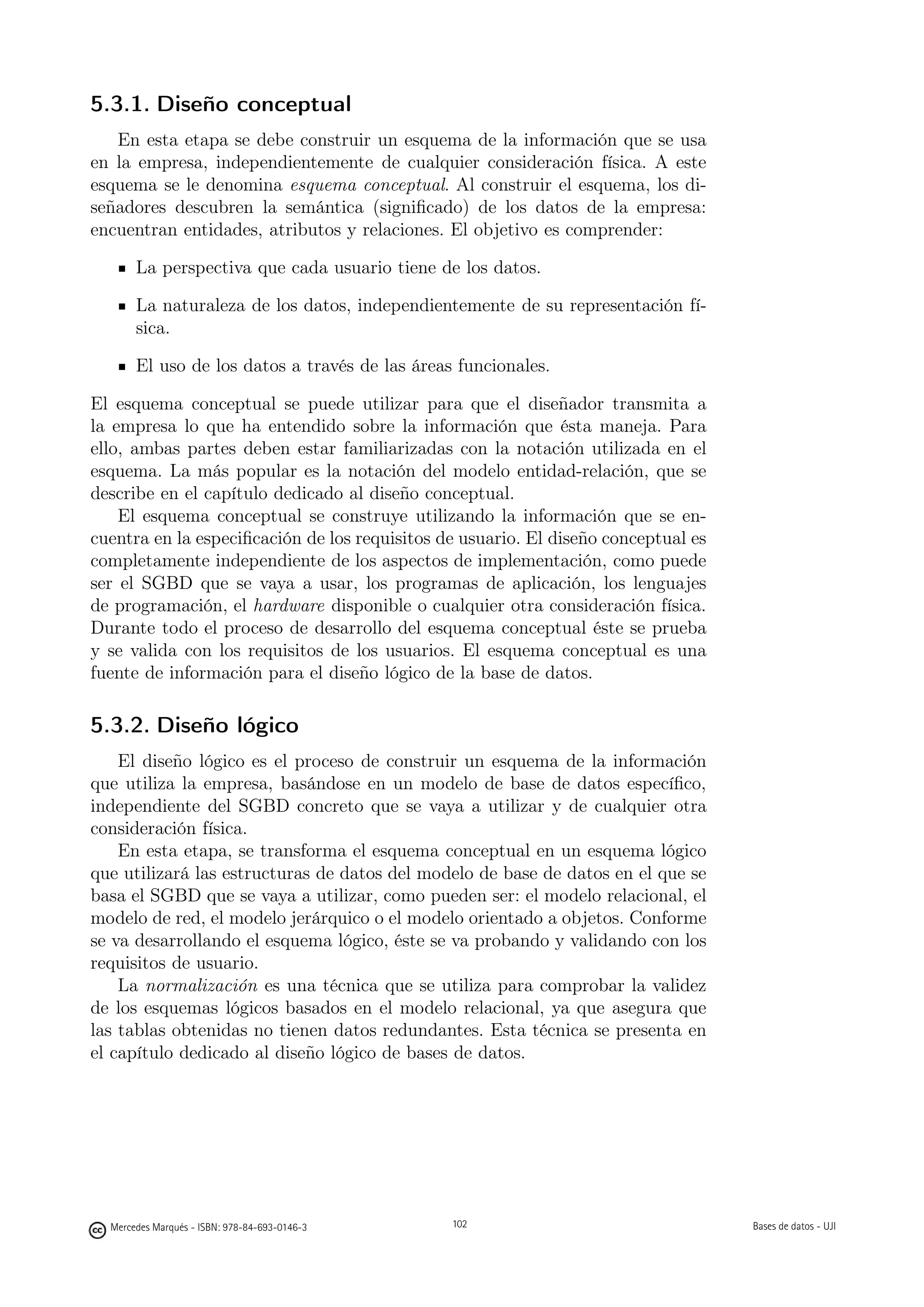 5.3.1. Diseño conceptual
   En esta etapa se debe construir un esquema de la información que se usa
en la empresa, independientemente de cualquier consideración física. A este
esquema se le denomina esquema conceptual. Al construir el esquema, los di-
señadores descubren la semántica (signiﬁcado) de los datos de la empresa:
encuentran entidades, atributos y relaciones. El objetivo es comprender:

       La perspectiva que cada usuario tiene de los datos.

       La naturaleza de los datos, independientemente de su representación fí-
       sica.

       El uso de los datos a través de las áreas funcionales.

El esquema conceptual se puede utilizar para que el diseñador transmita a
la empresa lo que ha entendido sobre la información que ésta maneja. Para
ello, ambas partes deben estar familiarizadas con la notación utilizada en el
esquema. La más popular es la notación del modelo entidad-relación, que se
describe en el capítulo dedicado al diseño conceptual.
    El esquema conceptual se construye utilizando la información que se en-
cuentra en la especiﬁcación de los requisitos de usuario. El diseño conceptual es
completamente independiente de los aspectos de implementación, como puede
ser el SGBD que se vaya a usar, los programas de aplicación, los lenguajes
de programación, el hardware disponible o cualquier otra consideración física.
Durante todo el proceso de desarrollo del esquema conceptual éste se prueba
y se valida con los requisitos de los usuarios. El esquema conceptual es una
fuente de información para el diseño lógico de la base de datos.

5.3.2. Diseño lógico
    El diseño lógico es el proceso de construir un esquema de la información
que utiliza la empresa, basándose en un modelo de base de datos especíﬁco,
independiente del SGBD concreto que se vaya a utilizar y de cualquier otra
consideración física.
    En esta etapa, se transforma el esquema conceptual en un esquema lógico
que utilizará las estructuras de datos del modelo de base de datos en el que se
basa el SGBD que se vaya a utilizar, como pueden ser: el modelo relacional, el
modelo de red, el modelo jerárquico o el modelo orientado a objetos. Conforme
se va desarrollando el esquema lógico, éste se va probando y validando con los
requisitos de usuario.
    La normalización es una técnica que se utiliza para comprobar la validez
de los esquemas lógicos basados en el modelo relacional, ya que asegura que
las tablas obtenidas no tienen datos redundantes. Esta técnica se presenta en
el capítulo dedicado al diseño lógico de bases de datos.


                                               102




  Mercedes Marqués - ISBN: 978-84-693-0146-3         102                            Bases de datos - UJI
 