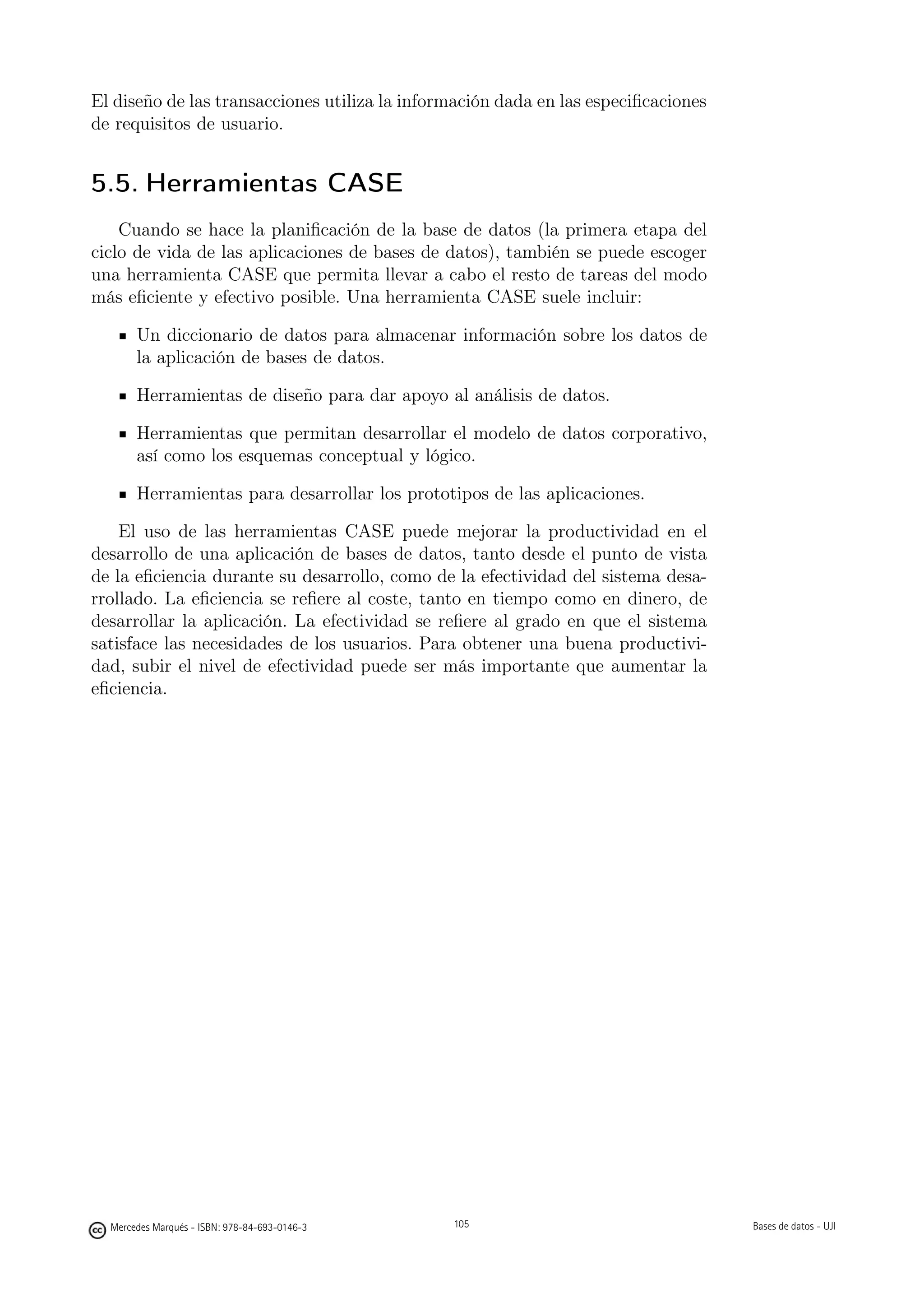 El diseño de las transacciones utiliza la información dada en las especiﬁcaciones
de requisitos de usuario.


5.5. Herramientas CASE
    Cuando se hace la planiﬁcación de la base de datos (la primera etapa del
ciclo de vida de las aplicaciones de bases de datos), también se puede escoger
una herramienta CASE que permita llevar a cabo el resto de tareas del modo
más eﬁciente y efectivo posible. Una herramienta CASE suele incluir:

       Un diccionario de datos para almacenar información sobre los datos de
       la aplicación de bases de datos.

       Herramientas de diseño para dar apoyo al análisis de datos.

       Herramientas que permitan desarrollar el modelo de datos corporativo,
       así como los esquemas conceptual y lógico.

       Herramientas para desarrollar los prototipos de las aplicaciones.

    El uso de las herramientas CASE puede mejorar la productividad en el
desarrollo de una aplicación de bases de datos, tanto desde el punto de vista
de la eﬁciencia durante su desarrollo, como de la efectividad del sistema desa-
rrollado. La eﬁciencia se reﬁere al coste, tanto en tiempo como en dinero, de
desarrollar la aplicación. La efectividad se reﬁere al grado en que el sistema
satisface las necesidades de los usuarios. Para obtener una buena productivi-
dad, subir el nivel de efectividad puede ser más importante que aumentar la
eﬁciencia.




                                               105




  Mercedes Marqués - ISBN: 978-84-693-0146-3         105                            Bases de datos - UJI
 
